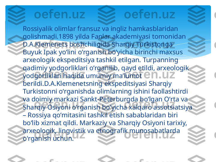 Rossiyalik olimlar fransuz va ingliz hamkasblaridan 
qolishmadi.1898 yilda Fanlar akademiyasi tomonidan 
D.A.Klemenets boshchiligida Sharqiy Turkistonga 
Buyuk Ipak yoʻlini oʻrganish boʻyicha birinchi maxsus 
arxeologik ekspeditsiya tashkil etilgan. Turpanning 
qadimiy yodgorliklari oʻrganilib, qayd etildi, arxeologik 
yodgorliklari haqida umumiy maʼlumot 
berildi.D.A.Klemenetsning ekspeditsiyasi Sharqiy 
Turkistonni oʻrganishda olimlarning ishini faollashtirdi 
va doimiy markazi Sankt-Peterburgda boʻlgan Oʻrta va 
Sharqiy Osiyoni oʻrganish boʻyicha xalqaro assotsiatsiya 
– Rossiya qoʻmitasini tashkil etish sabablaridan biri 
boʻlib xizmat qildi. Markaziy va Sharqiy Osiyoni tarixiy, 
arxeologik, lingvistik va etnografik munosabatlarda 
o'rganish uchun.   