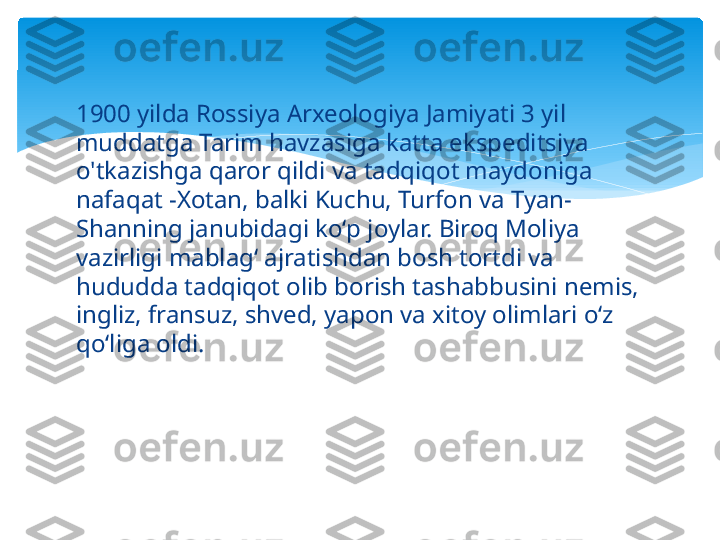 1900 yilda Rossiya Arxeologiya Jamiyati 3 yil 
muddatga Tarim havzasiga katta ekspeditsiya 
o'tkazishga qaror qildi va tadqiqot maydoniga 
nafaqat -Xotan, balki Kuchu, Turfon va Tyan-
Shanning janubidagi koʻp joylar. Biroq Moliya 
vazirligi mablag‘ ajratishdan bosh tortdi va 
hududda tadqiqot olib borish tashabbusini nemis, 
ingliz, fransuz, shved, yapon va xitoy olimlari o‘z 
qo‘liga oldi.   