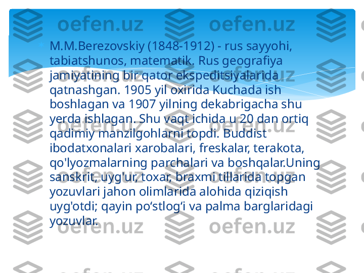 
M.M.Berezovskiy (1848-1912) - rus sayyohi, 
tabiatshunos, matematik. Rus geografiya 
jamiyatining bir qator ekspeditsiyalarida 
qatnashgan. 1905 yil oxirida Kuchada ish 
boshlagan va 1907 yilning dekabrigacha shu 
yerda ishlagan. Shu vaqt ichida u 20 dan ortiq 
qadimiy manzilgohlarni topdi. Buddist 
ibodatxonalari xarobalari, freskalar, terakota, 
qo'lyozmalarning parchalari va boshqalar.Uning 
sanskrit, uyg'ur, toxar, braxmi tillarida topgan 
yozuvlari jahon olimlarida alohida qiziqish 
uyg'otdi; qayin poʻstlogʻi va palma barglaridagi 
yozuvlar.   