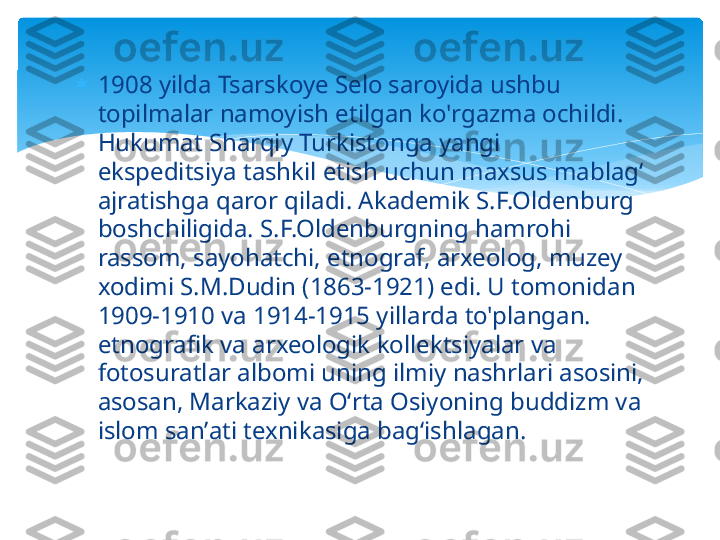 
1908 yilda Tsarskoye Selo saroyida ushbu 
topilmalar namoyish etilgan ko'rgazma ochildi. 
Hukumat Sharqiy Turkistonga yangi 
ekspeditsiya tashkil etish uchun maxsus mablag‘ 
ajratishga qaror qiladi. Akademik S.F.Oldenburg 
boshchiligida. S.F.Oldenburgning hamrohi 
rassom, sayohatchi, etnograf, arxeolog, muzey 
xodimi S.M.Dudin (1863-1921) edi. U tomonidan 
1909-1910 va 1914-1915 yillarda to'plangan. 
etnografik va arxeologik kollektsiyalar va 
fotosuratlar albomi uning ilmiy nashrlari asosini, 
asosan, Markaziy va Oʻrta Osiyoning buddizm va 
islom sanʼati texnikasiga bagʻishlagan.   