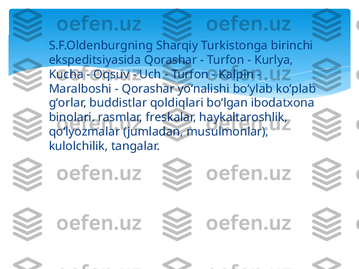 
S.F.Oldenburgning Sharqiy Turkistonga birinchi 
ekspeditsiyasida Qorashar - Turfon - Kurlya, 
Kucha - Oqsuv - Uch - Turfon - Kalpin - 
Maralboshi - Qorashar yoʻnalishi boʻylab koʻplab 
gʻorlar, buddistlar qoldiqlari boʻlgan ibodatxona 
binolari. rasmlar, freskalar, haykaltaroshlik, 
qoʻlyozmalar (jumladan, musulmonlar), 
kulolchilik, tangalar.   