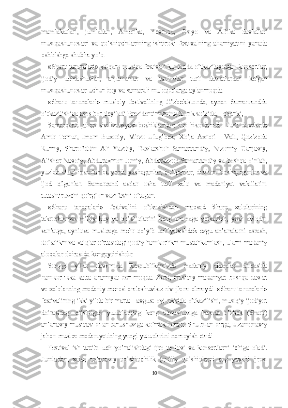 mamlakatlari,   jumladan,   Amerika,   Yevropa,   Osiyo   va   Afrika   davlatlari
musiqashunoslari   va   qo’shiqchilarining   ishtiroki   festivalning   ahamiyatini   yanada
oshirishga shubha yo’q.
«Sharq taronalari» xalqaro musiqa festivali kunlarida o’tkazilayotgan konsertlar,
ijodiy   uchrashuvlar,   anjumanlar   va   tanlovlar   turli   davlatlardan   kelgan
musiqashunoslar uchun boy va samarali muloqotlarga aylanmoqda.
«Sharq   taronalari»   musiqiy   festivalining   O’zbekistonda,   aynan   Samarqandda
o’tkazilishiga asos bor deyiladi Prezidentimizning tabrik so’zida, - chunki,
Samarqand   jahon   sivilizatsiyasi   beshiklaridan   biri   hisoblanadi.   Turli   davrlarda
Amir   Temur,   Imom   Buxoriy,   Mirzo   Ulug’bek,   Xo’ja   Axrori   -   Vali,   Qozizoda
Rumiy,   Sharofiddin   Ali   Yazdiy,   Davlatshoh   Samarqandiy,   Nizomiy   Ganjaviy,
Alisher Navoiy, Abduraxmon Jomiy, Abdurazzoq Samarqandiy va boshqa o’nlab,
yuzlab ulug’ insonlar bu yerda yashaganlar, bo’lganlar, davlatni boshqarganlar va
ijod   qilganlar.   Samarqand   asrlar   osha   turli   xalq   va   madaniyat   vakillarini
tutashtiruvchi qo’rg’on vazifasini o’tagan.
«Sharq   taronalari»   festivalini   o’tkazishdan   maqsad   Sharq   xalqlarining
takrorlanmas   milliy   kuy   va   qo’shiqlarini   keng   ommaga   yetkazish,   yosh   avlodni
san’atga,   ayniqsa   musiqaga   mehr   qo’yib   tarbiyalashdek   ezgu   an’analarni   asrash,
do’stlikni va xalqlar o’rtasidagi ijodiy hamkorlikni mustahkamlash, ularni madaniy
aloqalar doirasida kengaytirishdir.
Songgi   yillar   davomida   Respublikamizda   madaniy   aloqalar   doirasida
hamkorlikka   katta   ahamiyat   berilmoqda.   Zero,   musiqiy   madaniyat   boshqa   davlat
va xalqlarning madaniy merosi aralashuvisiz rivojlana olmaydi. «Sharq taronalari»
festivalining ikki yilda bir marta - avgust oyi oxirida o’tkazilishi, musiqiy ijodiyot
doirasidagi   erishilgan   yutuqlarning   keng   almashuviga   hamda   o’zbek   (Sharq)
an’anaviy musiqasi bilan tanushuviga ko’mak beradi. Shu bilan birga, u zamonaviy
jahon musiqa madaniyatining yangi yutuqlarini namoyish etadi.
Festival   ish   tartibi   uch   yo’nalishdagi   ijro   tanlovi   va   konsertlarni   ichiga   oladi.
Jumladan,   xalq,   an’anaviy   qo’shiqchilik   (milliy   qo’shiqlarni   eng   yaxshi   ijrosi
10 
