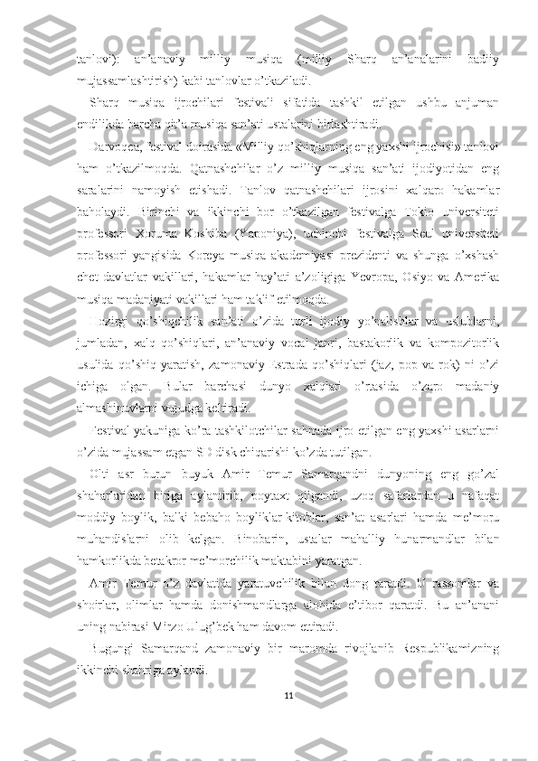 tanlovi):   an’anaviy   milliy   musiqa   (milliy   Sharq   an’analarini   badiiy
mujassamlashtirish) kabi tanlovlar o’tkaziladi.
Sharq   musiqa   ijrochilari   festivali   sifatida   tashkil   etilgan   ushbu   anjuman
endilikda barcha qit’a musiqa san’ati ustalarini birlashtiradi.
Darvoqea, festival doirasida «Milliy qo’shiqlarning eng yaxshi ijrochisi» tanlovi
ham   o’tkazilmoqda.   Qatnashchilar   o’z   milliy   musiqa   san’ati   ijodiyotidan   eng
saralarini   namoyish   etishadi.   Tanlov   qatnashchilari   ijrosini   xalqaro   hakamlar
baholaydi.   Birinchi   va   ikkinchi   bor   o’tkazilgan   festivalga   Tokio   universiteti
professori   Xoruma   Koshiba   (Yaponiya),   uchinchi   festivalga   Seul   universiteti
professori   yangisida   Koreya   musiqa   akademiyasi   prezidenti   va   shunga   o’xshash
chet   davlatlar   vakillari,   hakamlar   hay’ati   a’zoligiga   Yevropa,   Osiyo   va   Amerika
musiqa madaniyati vakillari ham taklif etilmoqda.
Hozirgi   qo’shiqchilik   san’ati   o’zida   turli   ijodiy   yo’nalishlar   va   uslublarni,
jumladan,   xalq   qo’shiqlari,   an’anaviy   vocal   janri,   bastakorlik   va   kompozitorlik
usulida   qo’shiq   yaratish,   zamonaviy   Estrada   qo’shiqlari   (jaz,   pop   va   rok)   ni   o’zi
ichiga   olgan.   Bular   barchasi   dunyo   xalqlari   o’rtasida   o’zaro   madaniy
almashinuvlarni vujudga keltiradi.
Festival yakuniga ko’ra tashkilotchilar sahnada ijro etilgan eng yaxshi asarlarni
o’zida mujassam etgan SD disk chiqarishi ko’zda tutilgan.
Olti   asr   burun   buyuk   Amir   Temur   Samarqandni   dunyoning   eng   go’zal
shaharlaridan   biriga   aylantirib,   poytaxt   qilgandi,   uzoq   safarlardan   u   nafaqat
moddiy   boylik,   balki   bebaho   boyliklar-kitoblar,   san’at   asarlari   hamda   me’moru
muhandislarni   olib   kelgan.   Binobarin,   ustalar   mahalliy   hunarmandlar   bilan
hamkorlikda betakror me’morchilik maktabini yaratgan.
Amir   Temur   o’z   davlatida   yaratuvchilik   bilan   dong   taratdi.   U   rassomlar   va
shoirlar,   olimlar   hamda   donishmandlarga   alohida   e’tibor   qaratdi.   Bu   an’anani
uning nabirasi Mirzo Ulug’bek ham davom ettiradi.
Bugungi   Samarqand   zamonaviy   bir   maromda   rivojlanib   Respublikamizning
ikkinchi shahriga aylandi.
11 