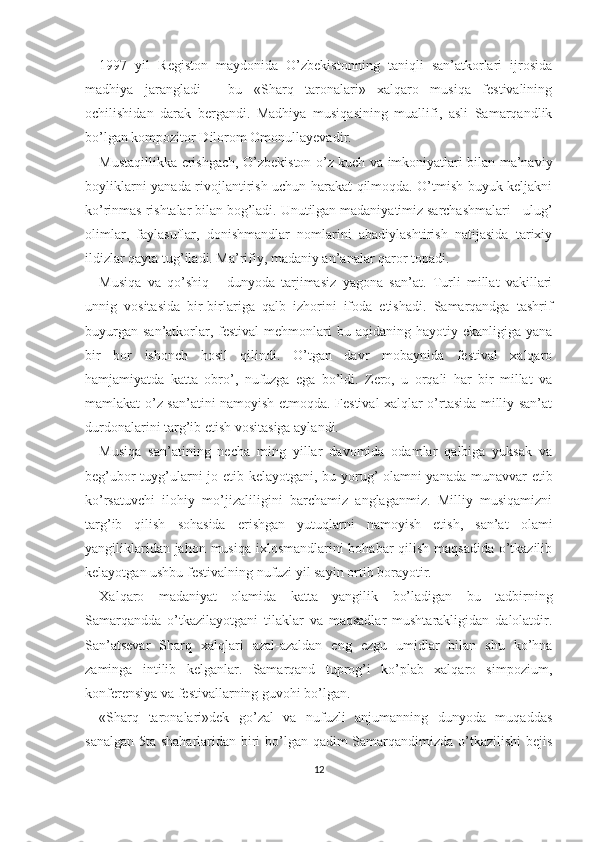 1997   yil   Registon   maydonida   O’zbekistonning   taniqli   san’atkorlari   ijrosida
madhiya   jarangladi   -   bu   «Sharq   taronalari»   xalqaro   musiqa   festivalining
ochilishidan   darak   bergandi.   Madhiya   musiqasining   muallifi,   asli   Samarqandlik
bo’lgan kompozitor Dilorom Omonullayevadir.
Mustaqillikka erishgach, O’zbekiston o’z kuch va imkoniyatlari bilan ma’naviy
boyliklarni yanada rivojlantirish uchun harakat qilmoqda. O’tmish buyuk keljakni
ko’rinmas rishtalar bilan bog’ladi. Unutilgan madaniyatimiz sarchashmalari - ulug’
olimlar,   faylasuflar,   donishmandlar   nomlarini   abadiylashtirish   natijasida   tarixiy
ildizlar qayta tug’iladi. Ma’rifiy, madaniy an’analar qaror topadi.
Musiqa   va   qo’shiq   -   dunyoda   tarjimasiz   yagona   san’at.   Turli   millat   vakillari
unnig   vositasida   bir-birlariga   qalb   izhorini   ifoda   etishadi.   Samarqandga   tashrif
buyurgan  san’atkorlar, festival   mehmonlari   bu aqidaning  hayotiy  ekanligiga yana
bir   bor   ishonch   hosil   qilindi.   O’tgan   davr   mobaynida   festival   xalqaro
hamjamiyatda   katta   obro’,   nufuzga   ega   bo’ldi.   Zero,   u   orqali   har   bir   millat   va
mamlakat o’z san’atini namoyish etmoqda. Festival xalqlar o’rtasida milliy san’at
durdonalarini targ’ib etish vositasiga aylandi.
Musiqa   san’atining   necha   ming   yillar   davomida   odamlar   qalbiga   yuksak   va
beg’ubor tuyg’ularni jo etib kelayotgani, bu yorug’ olamni yanada munavvar etib
ko’rsatuvchi   ilohiy   mo’jizaliligini   barchamiz   anglaganmiz.   Milliy   musiqamizni
targ’ib   qilish   sohasida   erishgan   yutuqlarni   namoyish   etish,   san’at   olami
yangiliklaridan jahon musiqa  ixlosmandlarini bohabar qilish maqsadida o’tkazilib
kelayotgan ushbu festivalning nufuzi yil sayin ortib borayotir.
Xalqaro   madaniyat   olamida   katta   yangilik   bo’ladigan   bu   tadbirning
Samarqandda   o’tkazilayotgani   tilaklar   va   maqsadlar   mushtarakligidan   dalolatdir.
San’atsevar   Sharq   xalqlari   azal-azaldan   eng   ezgu   umidlar   bilan   shu   ko’hna
zaminga   intilib   kelganlar.   Samarqand   tuprog’i   ko’plab   xalqaro   simpozium,
konferensiya va festivallarning guvohi bo’lgan.
«Sharq   taronalari»dek   go’zal   va   nufuzli   anjumanning   dunyoda   muqaddas
sanalgan 5ta shaharlaridan biri  bo’lgan qadim  Samarqandimizda o’tkazilishi  bejis
12 