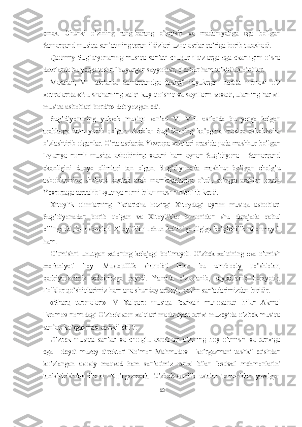 emas.   Chunki   o’zining   rang-barang   o’tmishi   va   madaniyatiga   ega   bo’lgan
Samarqand musiqa san’atining teran ildizlari uzoq asrlar qa’riga borib tutashadi.
Qadimiy Sug’diyonaning musiqa  san’ati   chuqur  ildizlarga ega  ekanligini   o’sha
davrlarda bu yerga tashrif buyurgan sayyohlar, elchilar ham ta’kidlab o’tdilar.
Masalan,   VII   asrlarda   Samarqandga   tashrif   buyukrgan   budda   monaxi   o’z
xotiralarida «Bu shaharning xalqi kuy-qo’shiq va sayillarni sevadi, ularning har xil
musiqa asboblari bordir» deb yozgan edi.
Sug’diyonaning   yuksak   musiqa   san’ati   VII-VIII   asrlarda   bu   yerga   kelgan
arablarga   ham   yoqib   qolgan.   Arablar   Sug’dlarning   ko’pgina   musiqa   asboblarini
o’zlashtirib olganlar. O’rta asrlarda Yevropa xalqlari orasida juda mashhur bo’lgan
Lyutnya   nomli   musiqa   asbobining   vatani   ham   aynan   Sug’diyona   -   Samarqand
ekanligini   dunyo   olimlari   tan   olgan.   Sug’diyonada   mashhur   bo’lgan   cholg’u
asboblarining   shohind   dastlab   arab   mamlakatlariga   o’tdi,   so’ngra   arablar   orqali
Yevropaga tarqalib Lyutnya nomi bilan mashhur bo’lib ketdi.
Xitoylik   olimlarning   fikrlaricha   hozirgi   Xitoydagi   ayrim   musiqa   asboblari
Sug’diyonadan   borib   qolgan   va   Xitoyliklar   tomonidan   shu   darajada   qabul
qilinganki, bu asboblari Xitoyliklar uchun keltirilganligiga ko’plchilik ishonmaydi
ham.
O’tmishni   unutgan   xalqning   kelajagi   bo’lmaydi.   O’zbek   xalqining   esa   o’tmish
madaniyati   boy.   Mustaqillik   sharofati   bilan   bu   umrboqiy   qo’shiqlar,
qadriyatlarimiz   xalqimizga   qaytdi.   Yanada   e’zozlanib,   sayqallanib   borayotir.
Folklor qo’shiqlarimiz ham ana shunday ardoqli qadim san’atlarimizdan biridir.
«Sharq   taronalari»   IV   Xalqaro   musiqa   festivali   munosabati   bilan   Akmal
Ikromov nomidagi O’zbekiston xalqlari madaniyati tarixi muzeyida o’zbek musiqa
san’ati ko’rgazmasi tashkil etildi.
O’zbek   musiqa   san’ati   va   cholg’u   asboblari   o’zining   boy   o’tmishi   va   tarixiga
ega   -   deydi   muzey   direktori   No’mon   Mahmudov   -   ko’rgazmani   tashkil   etishdan
ko’zlangan   asosiy   maqsad   ham   san’atimiz   tarixi   bilan   festival   mehmonlarini
tanishtirishdan   iborat.   Ko’rgazmada   O’zbekistonlik   ustalar   tomonidan   yasalgan
13 