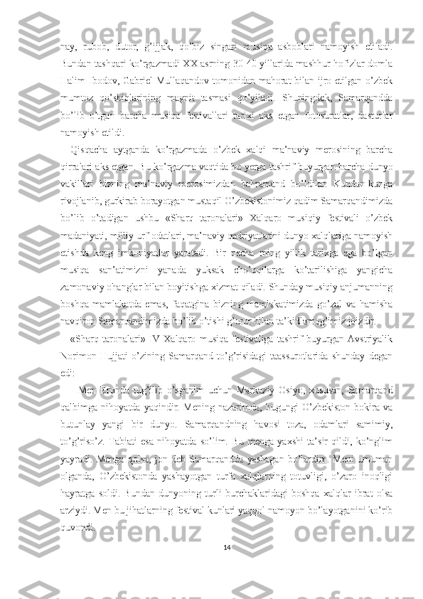 nay,   rubob,   dutor,   g’ijjak,   qo’biz   singari   musiqa   asboblari   namoyish   etiladi.
Bundan tashqari ko’rgazmadi XX asrning 30-40 yillarida mashhur hofizlar domla
Halim Ibodov, Gabriel  Mullaqandov tomonidan mahorat  bilan ijro etilgan o’zbek
mumtoz   qo’shiqlarining   magnit   tasmasi   qo’yiladi.   Shuningdek,   Samarqandda
bo’lib   o’tgan   barcha   musiqa   festivallari   tarixi   aks   etgan   fotosuratlar,   dasturlar
namoyish etildi.
Qisqacha   aytganda   ko’rgazmada   o’zbek   xalqi   ma’naviy   merosining   barcha
qirralari aks etgan. Bu ko’rgazma vaqtida bu yerga tashrif buyurgan barcha dunyo
vakillari   bizning   ma’naviy   merosimizdan   bahramand   bo’ldilar.   Kundan-kunga
rivojlanib, gurkirab borayotgan mustaqil O’zbekistonimiz qadim Samarqandimizda
bo’lib   o’tadigan   ushbu   «Sharq   taronalari»   Xalqaro   musiqiy   festivali   o’zbek
madaniyati, milliy urf-odatlari, ma’naviy qadriyatlarini dunyo xalqlariga namoyish
etishda   keng   imkoniyatlar   yaratadi.   Bir   necha   ming   yillik   tarixga   ega   bo’lgan
musiqa   san’atimizni   yanada   yuksak   cho’qqilarga   ko’tarilishiga   yangicha
zamonaviy ohanglar bilan boyitishga xizmat qiladi. Shunday musiqiy anjumanning
boshqa   mamlakatda   emas,   faqatgina   bizning   mamlakatimizda   go’zal   va   hamisha
navqiron Samarqandimizda bo’lib o’tishi g’urur bilan ta’kidlamog’imiz joizdir.
«Sharq   taronalari»   IV   Xalqaro   musiqa   festivaliga   tashrif   buyurgan   Avstriyalik
Norimon   Hujjati   o’zining   Samarqand   to’g’risidagi   taassurotlarida   shunday   degan
edi:
-   Men   Eronda   tug’ilib   o’sganim   uchun   Markaziy   Osiyo,   xususan,   Samarqand
qalbimga   nihoyatda   yaqindir.   Mening   nazarimda,   bugungi   O’zbekiston   bokira   va
butunlay   yangi   bir   dunyo.   Samarqandning   havosi   toza,   odamlari   samimiy,
to’g’riso’z.   Tabiati   esa   nihoyatda   so’lim.   Bu   menga   yaxshi   ta’sir   qildi,   ko’nglim
yayradi.   Menga   qolsa,   jon   deb   Samarqandda   yashagan   bo’lardim.   Meni   umuman
olganda,   O’zbekistonda   yashayotgan   turfa   xalqlarning   totuvligi,   o’zaro   inoqligi
hayratga   soldi.   Bundan   dunyoning   turli   burchaklaridagi   boshqa   xalqlar   ibrat   olsa
arziydi. Men bu jihatlarning festival kunlari yaqqol namoyon bo’layotganini ko’rib
quvondi.
14 