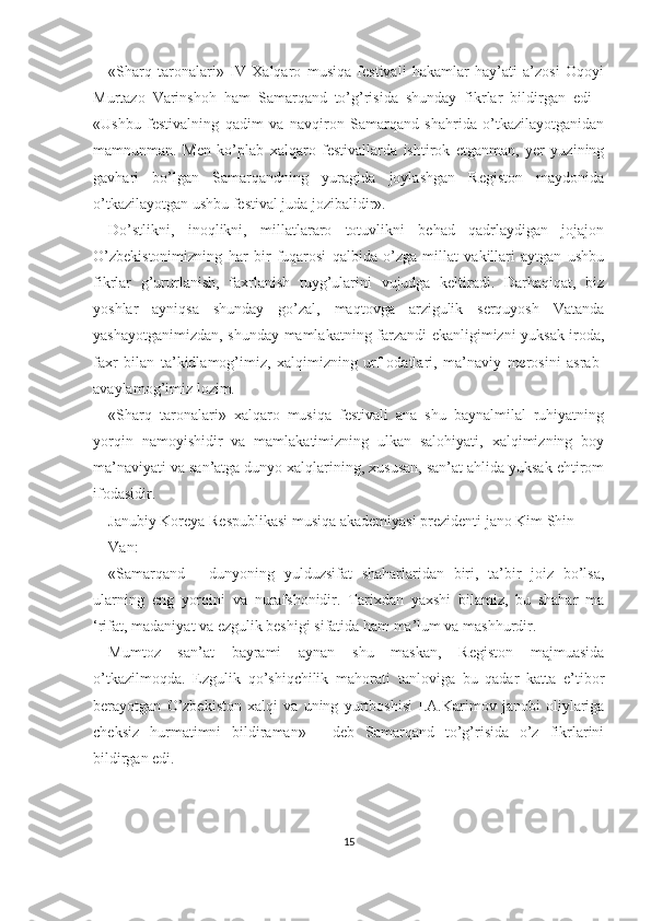 «Sharq   taronalari»   IV   Xalqaro   musiqa   festivali   hakamlar   hay’ati   a’zosi   Oqoyi
Murtazo   Varinshoh   ham   Samarqand   to’g’risida   shunday   fikrlar   bildirgan   edi   -
«Ushbu   festivalning   qadim   va   navqiron   Samarqand   shahrida   o’tkazilayotganidan
mamnunman.   Men   ko’plab   xalqaro   festivallarda   ishtirok   etganman,   yer   yuzining
gavhari   bo’lgan   Samarqandning   yuragida   joylashgan   Registon   maydonida
o’tkazilayotgan ushbu festival juda jozibalidir».
Do’stlikni,   inoqlikni,   millatlararo   totuvlikni   behad   qadrlaydigan   jojajon
O’zbekistonimizning   har   bir   fuqarosi   qalbida   o’zga   millat   vakillari   aytgan   ushbu
fikrlar   g’ururlanish,   faxrlanish   tuyg’ularini   vujudga   keltiradi.   Darhaqiqat,   biz
yoshlar   ayniqsa   shunday   go’zal,   maqtovga   arzigulik   serquyosh   Vatanda
yashayotganimizdan, shunday mamlakatning farzandi ekanligimizni yuksak iroda,
faxr   bilan   ta’kidlamog’imiz,   xalqimizning   urf-odatlari,   ma’naviy   merosini   asrab-
avaylamog’imiz lozim.
«Sharq   taronalari»   xalqaro   musiqa   festivali   ana   shu   baynalmilal   ruhiyatning
yorqin   namoyishidir   va   mamlakatimizning   ulkan   salohiyati,   xalqimizning   boy
ma’naviyati va san’atga dunyo xalqlarining, xususan, san’at ahlida yuksak ehtirom
ifodasidir.
Janubiy Koreya Respublikasi musiqa akademiyasi prezidenti jano Kim Shin
Van:
«Samarqand   -   dunyoning   yulduzsifat   shaharlaridan   biri,   ta’bir   joiz   bo’lsa,
ularning   eng   yorqini   va   nurafshonidir.   Tarixdan   yaxshi   bilamiz,   bu   shahar   ma
‘rifat, madaniyat va ezgulik beshigi sifatida ham ma’lum va mashhurdir.
Mumtoz   san’at   bayrami   aynan   shu   maskan,   Registon   majmuasida
o’tkazilmoqda.   Ezgulik   qo’shiqchilik   mahorati   tanloviga   bu   qadar   katta   e’tibor
berayotgan   O’zbekiston   xalqi   va   uning   yurtboshisi   I.A.Karimov   janobi   oliylariga
cheksiz   hurmatimni   bildiraman»   -   deb   Samarqand   to’g’risida   o’z   fikrlarini
bildirgan edi.
15 