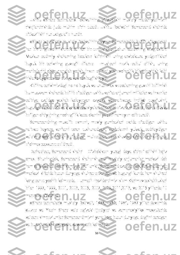 Ushbu   «Sharq   taronalari»   festivalining   o’tkazilishi   musiqiy   madaniyatimizni
rivojlantirishda   juda   muhim   o’rin   tutadi.   Ushbu   festivalni   Samarqand   shahrida
o’tkazilishi nur ustiga a’lo nurdir.
«Sharq taronalari» musiqiy festivalining aynan Samarqandda bo’lib o’tayotgani
har   bir   tinglovchi   ishtirokida   har   bir   tomoshabin   uchun   taqdirning   sovg’asidir.
Mazkur   qadimiy   shaharning   betakror   ko’rinishi   uning   arxitektura   yodgorliklari
buyuk   bir   tarixning   guvog’i   o’laroq   -   musiqani   nozik   qabul   qilish,   uning
manbalarini chuqur anglab yetish, inson qalbini yashovchanlik bilan boyitish kabi
hislarni uyg’otuvchi o’ziga xos ruh bag’ishlaydi.
Ko’hna   tariximizdagi   ne-ne   buyuk  va   unutilmas   voqealarning  guvohi   bo’lmish
bu muazzam shaharda bo’lib o’tadigan ushbu san’at anjumani millatlar va insonlar
qalbiga   azaldan   yashab   kelayotgan   ezgulik   va   nafosatga   intilish   tuyg’usini,
bugungi kunda turli xalqlar sivilizatsiyalari o’rtasida o’zaro muloqot, hamkorlikka
bo’lgan ehtiyojning nechog’lik katta ekanini yaqqol namoyon etib turadi.
Samarqandning   musaffo   osmoni,   moviy   gumbazlari   ostida   o’tadigan   ushbu
nafosat   bayram   san’atni   teran   tushunadigan,   san’atkorni   yuksak   qadrlaydigan
xalqimiz vakillari bilan bo’ladigan muloqotlar, uchrashuv va suhbatlar insonlarda
o’chmas taassurot qoldiradi.
Darhaqiqat,   Samarqand   shahri   -   O’zbekiston   yuragi   deya   e’tirof   etilishi   bejiz
emas.   Shuningdek,   Samarqand   shahonshumul   musiqiy   anjumanlar   markazi   deb
ham ta’kidlanadi. Hammamizga ma’lumki, Samarqand azaldan ilm, fan, madaniyat
markazi sifatida butun dunyoga shuhrat qozongan va bugungi kunda ham shuhrati
keng qanot yechib kelmoqda. Hurmatli Prezidentimiz Islom Karimov tashabbuslari
bilan   1997,   1999,   2001,   2003,   2005,   2007,   2009,2011,2013,   va   2015-yillarda   10
marotaba o’tkazildi.
«Sharq   taronalari»   musiqiy   festivali,   1978,   1981,   1984,   1987-yillar   davomida
«Uzoq   va   Yaqin   Sharq   xalq   og’zaki   ijodiyoti   va   zamonaviylik»   mavzularida
xalqaro simpoziumlar Samarqandimizni yana ham butun dunyoga dog’ini taratgan
va bu an’analar hozirgacha davom etib kelmoqda.
16 