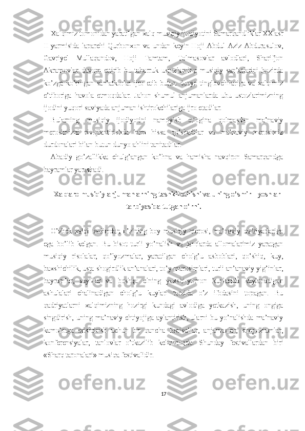 Xalqimiz tomonidan yaratilgan xalq musiqiy ijodiyotini Samarqandliklar XX asr
II-yarmisida   laparchi   Qurbonxon   va   undan   keyin   Hoji   Abdul   Aziz   Abdurasulov,
Gavriyel   Mullaqandov,   Hoji   Tamtam,   Tolmasovlar   avlodlari,   Sharifjon
Akramovlar   davom   ettirib   bu   tabarruk   ustozlarning   musiqiy   san’atlarini   hozirda
ko’zga   ko’ringan   san’atkorlar   ijro   etib   butun   dunyo   tinglovchilariga   va   xalqimiz
e’tiboriga   havola   etmoqdalar.   Jahon   shumul   anjumanlarda   ubu   ustozlarimizning
ijodini yuqori saviyada anjuman ishtirokchilariga ijro etadilar.
Bularning   musiqiy   ijodiyotini   namoyish   etibgina   qolmasdan   ma’naviy
merosimizni   rivojlantirishda   ham   hissa   qo’shadilar   va   ma’naviy   merosimiz
durdonalari bilan butun dunyo ahlini tanitadilar.
Abadiy   go’zallikka   chulg’angan   ko’hna   va   hamisha   navqiron   Samarqandga
bayramlar yarashadi.
Xalqaro musiqiy anjumanlarning tashkil etilishi va uning o’smir  -   yoshlar
tarbiyasida tutgan o’rni.
O’zbek   xalqi   qadimdan   o’zining   boy   musiqiy   merosi,   ma’naviy   qadriyatlariga
ega   bo’lib   kelgan.   Bu   bisot   turli   yo’nalish   va   janrlarda   allomalarimiz   yaratgan
musiqiy   risolalar,   qo’lyozmalar,   yaratilgan   cholg’u   asboblari,   qo’shiq,   kuy,
baxshichilik, usta shogirdlik an’analari, to’y marosimlari, turli an’anaviy yig’inlar,
bayramlar,   sayillar   va   boshqa   elning   yaxshi-yomon   kunlarida   kuylanadigan
ashulalari   chalinadigan   cholg’u   kuylari   tarzida   o’z   ifodasini   topagan.   Bu
qadriyatlarni   xalqimizning   hozirgi   kundagi   avlodiga   yetkazish,   uning   ongiga
singdirish,   uning   ma’naviy   ehtiyojiga   aylantirish,   ularni   bu   yo’nalishda   ma’naviy
kamolotga   erishtirish   uchun   bir   qancha   festivallar,   anjumanlar,   simpoziumlar,
konferensiyalar,   tanlovlar   o’tkazilib   kelinmoqda.   Shunday   festivallardan   biri
«Sharq taronalari» musiqa festivalidir.
17 