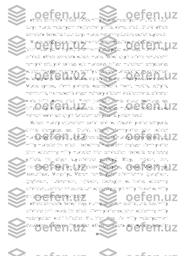 «Sharq   taronalari»   nafaqat   o’zbek   milliy   musiqa   madaniyatimizni,   balki   butun
dunyo   musiqa   madaniyatini   rivojlantirish   yo’lida   xizmat   qiladi.   Chunki   «Sharq
taronalari» festivalida butun dunyo musiqa merosining durdona asarlari kuylanadi.
Musiqa ming yillar mobaynida insonlar qalbini ezgulikka chorlab kelmoqda. U
jahon   madaniyatini   boyitib,   umuminsoniy   qadriyatlar   xazinasiga   munosib   hissa
qo’shadi.   «Sharq   taronalari»   xalqaro   musiqa   festival   ajoyib   qo’shiq   namunalarini
namoyish   etib,   yosh   avlodga   xalq   musiqasiga   bo’lgan   muhabbatni   tarbiyalashga
xalqlar o’rtasidagi madaniy va ma’rifiy aloqalarni, mushtaraklikni mustahkamlash
va kengayishiga olib keladi. Musiqa eng ta’sirli va eng ommaviy ozuqa vositasidir.
Musiqa   ayniqsa,   o’smir   yoshlarda   vatanparvarlik   hissini,   mardlik,   qat’iylik,
mehribonlik,   insonparvarlik   singari   ma’naviy   sifatlarni   shakllantirishda   ta’sirchan
vosita   bo’lib   xizmat   qiladi.   Yorqin   jozibador   hamda   chuqur   mazmunga   ega
bo’lgan   kuy   va   qo’shiqlar   yoshlarda   ona-Vatanga   muhabbat,   mehr-oqibat   va
mehnatni sevish kabi ajoyib fazilatlarni tarbiyalashda yordam beradi.
Xalqaro   musiqiy   anjumanlarni   tashkil   etish   va   o’tkazish   yoshlar   tarbiyasida
alohida   ahamiyatga   ega.   Chunki,   ko’pgina   o’smir-yoshlar   jahon   xalqlari
musiqalariga qiziqishadi. Ushbu «Sharq taronalari» musiqiy anjumanida esa faqat
milliy   musiqalar   ijro   etiladi.   Festivalning   musiqalarini   tinglagan   o’smir-yoshlar
jahon   xalqlarining   milliy   musiqalari   bilan   tanishadilar.   Festivalda   rang-barang
yo’llarda   ijro   etilgan   kuy-qo’shiqlar   yangraydi.   Xitoy,   Hindiston,   Eron,
Indoneziya,   Turkiya,   Isroil,   Bangladesh,   Malayziya,   Pokiston,   Misr,   Koreya
Respublikasi,   Mongoliya,   Vetnam   hamda   yaqin   qo’shnilarimiz   Qozog’iston,
Qirg’iziston,   Turkmaniston,   Tojikiston,   Ozarbayjon   va   boshqa   xalqlarning
qo’shiqlari, ular bilan bir qatorda turli xalqlarning ajoyib milliy liboslari va milliy
cholg’u asboblari namoyish etiladi.
«Sharq taronalari» festivali bizga shuning uchun ham qadrliki, unda faqat milliy
qo’shiqlar   jonli   ovozda   ijro   etiladi.   O’smir-yoshlar   esa   jahon   xalqlarining   milliy
madaniyatidan   voqif   bo’ladilar.   Shu   bilan   birga   o’z   milliy   madaniyatimizni
e’zozlashni,   qadrlashni   o’rganadilar.   «Sharq   taronalari»   kabi   xalqaro   festivallar
18 