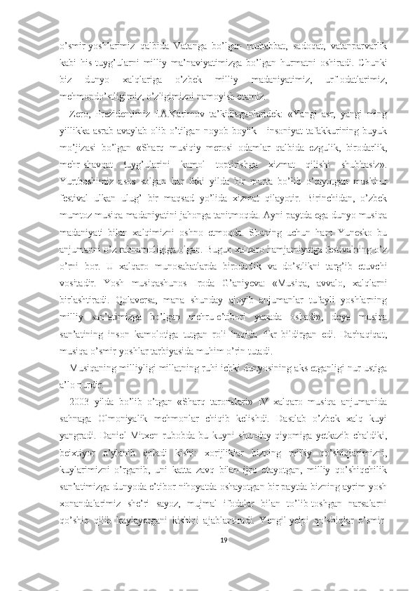 o’smir-yoshlarimiz   qalbida   Vatanga   bo’lgan   muhabbat,   sadoqat,   vatanparvarlik
kabi   his-tuyg’ularni   milliy   ma’naviyatimizga   bo’lgan   hurmatni   oshiradi.   Chunki
biz   dunyo   xalqlariga   o’zbek   milliy   madaniyatimiz,   urf-odatlarimiz,
mehmondo’stligimiz, o’zligimizni namoyish etamiz.
Zero,   Prezidentimiz   I.A.Karimov   ta’kidlaganlaridek:   «Yangi   asr,   yangi   ming
yillikka  asrab-avaylab  olib o’tilgan noyob  boylik -  insoniyat  tafakkurining  buyuk
mo’jizasi   bo’lgan   «Sharq   musiqiy   merosi   odamlar   qalbida   ezgulik,   birodarlik,
mehr-shavqat   tuyg’ularini   kamol   toptirishga   xizmat   qilishi   shubhasiz».
Yurtboshimiz   asos   solgan   har   ikki   yilda   bir   marta   bo’lib   o’tayotgan   mashhur
festival   ulkan   ulug’   bir   maqsad   yo’lida   xizmat   qilayotir.   Birinchidan,   o’zbek
mumtoz musiqa madaniyatini jahonga tanitmoqda. Ayni paytda ega dunyo musiqa
madaniyati   bilan   xalqimizni   oshno   etmoqda.   Shuning   uchun   ham   Yunesko   bu
anjumanni o’z rahnamoligiga olgan. Bugun xalqaro hamjamiyatga festivalning o’z
o’rni   bor.   U   xalqaro   munosabatlarda   birodarlik   va   do’stlikni   targ’ib   etuvchi
vositadir.   Yosh   musiqashunos   Iroda   G’aniyeva:   «Musiqa,   avvalo,   xalqlarni
birlashtiradi.   Qolaversa,   mana   shunday   ajoyib   anjumanlar   tufayli   yoshlarning
milliy   san’atimizga   bo’lgan   mehru-e’tibori   yanada   oshadi»,   deya   musiqa
san’atining   inson   kamolotiga   tutgan   roli   haqida   fikr   bildirgan   edi.   Darhaqiqat,
musiqa o’smir-yoshlar tarbiyasida muhim o’rin tutadi.
Musiqaning milliyligi millatning ruhi ichki dunyosining aks etganligi nur ustiga
a’lo nurdir.
2003   yilda   bo’lib   o’tgan   «Sharq   taronalari»   IV   xalqaro   musiqa   anjumanida
sahnaga   Olmoniyalik   mehmonlar   chiqib   kelishdi.   Dastlab   o’zbek   xalq   kuyi
yangradi.   Daniel   Mitxen   rubobda   bu   kuyni   shunday   qiyomiga   yetkazib   chaldiki,
beixtiyor   o’ylanib   qoladi   kishi:   xorijliklar   bizning   milliy   qo’shiqlarimizni,
kuylarimizni   o’rganib,   uni   katta   zavq   bilan   ijro   etayotgan,   milliy   qo’shiqchilik
san’atimizga dunyoda e’tibor nihoyatda oshayotgan bir paytda bizning ayrim yosh
xonandalarimiz   she’ri   sayoz,   mujmal   ifodalar   bilan   to’lib-toshgan   narsalarni
qo’shiq   qilib   kuylayotgani   kishini   ajablantiradi.   Yengil-yelpi   qo’shiqlar   o’smir-
19 