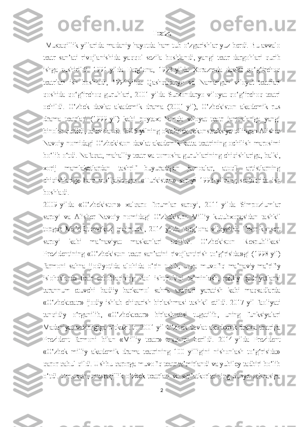 Teatr.
  Mustaqillik yillarida madaniy hayotda ham tub o‘zgarishlar yuz berdi. Bu avvalo
teatr   san’ati   rivojlanishida   yaqqol   sezila   boshlandi,   yangi   teatr   dargohlari   qurib
ishga   tushirildi.   1991-yilda   Farg‘ona,   1993-yilda   Xorazmda   davlat   qo‘g‘irchoq
teatrlari   ish   boshladi,   1994-yilda   Qashqadaryo   va   Namangan   viloyat   teatrlari
qoshida   qo‘g‘irchoq   guruhlari,   2001-yilda   Surxondaryo   viloyat   qo‘g‘irchoq   teatri
ochildi.   O‘zbek   davlat   akademik   drama   (2001-yil),   O‘zbekiston   akademik   rus
drama   teatrlari   (1999-yil)   kabi   poytaxt   hamda   viloyat   teatr   jamoalariga   yangi
binolar qurildi, ta’mirlandi. 2015-yilning oktabrida rekonstruksiya qilingan Alisher
Navoiy nomidagi O‘zbekiston davlat  akademik katta teatrining ochilish marosimi
bo‘lib o‘tdi. Nafaqat, mahalliy teatr va tomosha guruhlarining chiqishlariga, balki,
xorij   mamlakatlardan   tashrif   buyuradigan   jamoalar,   atoqli   artistlarning
chiqishlariga   ham   mo‘ljallangan   «Turkiston»   saroyi   1993-yilning   sentabrida   ish
boshladi. 
2009- yilda   « O ‘ zbekiston »   xalqaro   forumlar   saroyi ,   2011- yilda   Simpoziumlar
saroyi   va   Alisher   Navoiy   nomidagi   O ‘ zbekiston   Milliy   kutubxonasidan   tashkil
topgan   Ma ’ rifat   markazi   majmuasi ,   2014- yilda   Farg ‘ ona   viloyatida   Teatr - konsert
saroyi   kabi   ma ’ naviyat   maskanlari   ochildi .   O ‘ zbekiston   Respublikasi
Prezidentining   « O ‘ zbekiston   teatr   san ’ atini   rivojlantirish   to ‘ g ‘ risida » gi   (1998- yil )
farmoni   sahna   ijodiyotida   alohida   o ‘ rin   tutib ,   unga   muvofiq   ma ’ naviy - ma ’ rifiy
islohotlarda   teatr   arboblarining   faol   ishtirokini   ta ’ minlash ,   milliy   qadriyatlarni
tarannum   etuvchi   badiiy   barkamol   sahna   asarlari   yaratish   kabi   maqsadlarda
« O ‘ zbekteatr »   ijodiy - ishlab   chiqarish   birlashmasi   tashkil   etildi .   2017- yil   faoliyati
tanqidiy   o ‘ rganilib ,   « O ‘ zbekteatr »   birlashmasi   tugatilib ,   uning   funksiyalari
Madaniyat   vazirligiga   o ‘ tkazildi .   2001-yil O‘zbek davlat akademik drama teatriga
Prezident   farmoni   bilan   «Milliy   teatr»   maqomi   berildi.   2014-yilda   Prezident
«O‘zbek   milliy   akademik   drama   teatrining   100   yilligini   nishonlash   to‘g‘risida»
qaror qabul qildi. Ushbu qarorga muvofiq teatr ta’mirlandi va yubiley tadbiri bo‘lib
o‘tdi. Umuman, mustaqillik o‘zbek teatrlari  va san’atkorlarining dunyo sahnasiga
2 