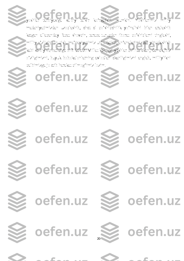yoshlar   tarbiyasiga   salbiy   ta’sir   ko’rsatishi   mumkin.   Yoshlarimiz   milliy
madaniyatimizdan   uzoqlashib,   chet   el   qo’shiqchilik   yo’nalishi   bilan   aralashib
ketgan   allaqanday   faqat   shovqin,   taraqa-turuqdan   iborat   qo’shiqlarni   tinglashi,
milliy o’zligini unutish, ma’naviyatimiz urf-odatlari, an’analarimizdan yiroqlashish
kabi salbiy oqibatlarga olib keladi. Millat kelajagi yoshlar qo’lida ekan, demak, biz
o’zligimizni,   buyuk   bobokalonlarning   avlodlari   ekanligimizni   anglab,   milliylikni
qalbimizga jo etib harakat qilmog’imiz lozim.
20 