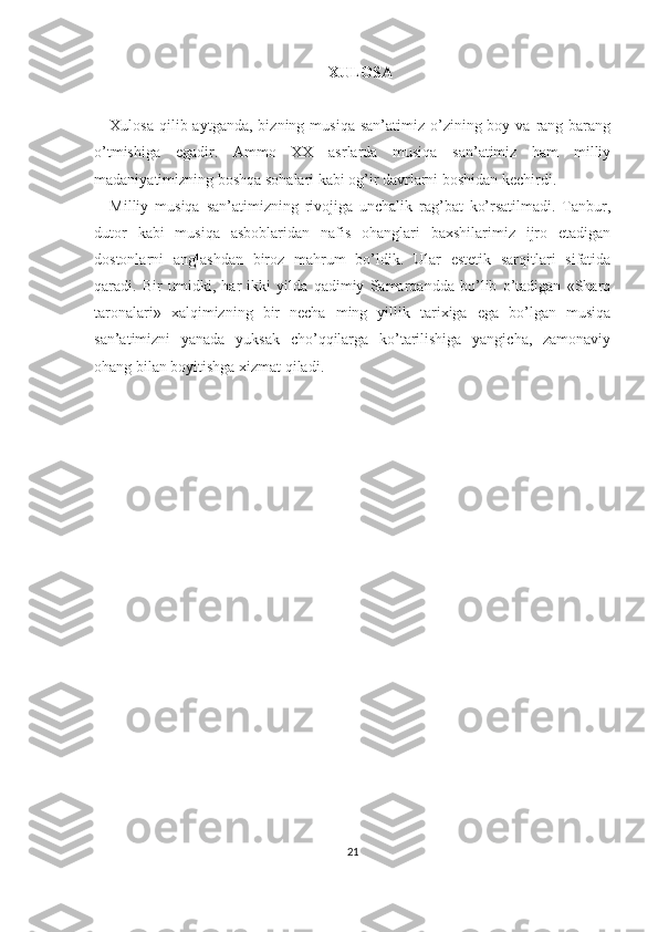 XULOSA
Xulosa  qilib aytganda,  bizning  musiqa  san’atimiz o’zining boy  va  rang-barang
o’tmishiga   egadir.   Ammo   XX   asrlarda   musiqa   san’atimiz   ham   milliy
madaniyatimizning boshqa sohalari kabi og’ir davrlarni boshidan kechirdi.
Milliy   musiqa   san’atimizning   rivojiga   unchalik   rag’bat   ko’rsatilmadi.   Tanbur,
dutor   kabi   musiqa   asboblaridan   nafis   ohanglari   baxshilarimiz   ijro   etadigan
dostonlarni   anglashdan   biroz   mahrum   bo’ldik.   Ular   estetik   sarqitlari   sifatida
qaradi.   Bir   umidki,   har   ikki   yilda   qadimiy   Samarqandda   bo’lib   o’tadigan   «Sharq
taronalari»   xalqimizning   bir   necha   ming   yillik   tarixiga   ega   bo’lgan   musiqa
san’atimizni   yanada   yuksak   cho’qqilarga   ko’tarilishiga   yangicha,   zamonaviy
ohang bilan boyitishga xizmat qiladi.
21 