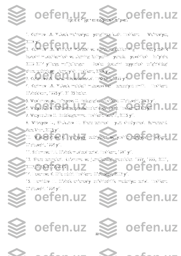 Foydalanilgan adabiyotlar ro’yxati
1. Karimov I.A. Yuksak ma’naviyat - yengilmas kuch. Toshkent.         Ma’naviyat,
2008 yil.
2.   Karimov   I.A.   «Bolalar   musiqasi   va   san’at   maktablarining         moddiy-texnik
bazasini   mustahkamlash   va   ularning   faoliyatini       yanada       yaxshilash       bo’yicha
2009-2014   yillarga   mo’ljallangan         Davlat     dasturini     tayyorlash     to’g’risidagi
chora-tadbirlar».   Farmoyish. Toshkent, 2008 yil.
3. Karimov I.A. Barkamol avlod orzusi. Toshkent, 1999 yil.
4.   Karimov   I.A.   Yuksak   malakali   mutaxassislar   -   taraqqiyot   omili.       Toshkent.
O’zbekiston, 1995 yil. 21-25 betlar.
5. Mavlonova R., To’rayeva O. Pedagogika. Toshkent. O’qituvchi, 2005 yil.
6. Matyoqubov O. Shashmaqom saboqlari (ikki qism). Toshkent, 2005 yil.
7. Matyoqubov O. Dodekagramma. Toshkent. Istiqlol, 2005 yil.
8.   Mirzayev   L.,   Shukurov   H.   Sharq   taronasi   -   yurt   shodiyonasi.   Samarqand.
Zarafshon, 2005 yil.
10.   Musurmonova   O.   Ma’naviy   qadriyatlar   va   yoshlar   tarbiyasi.   Toshkent.
O’qituvchi, 1996 yil.
11. Solomova T.E. O’zbek musiqasi tarixi. Toshkent, 1981 yil.
12.   Sharq   taronalari.   Ro’znoma   va   jurnallardagi   maqolalar.   1997,   1999,   2001,
2003, 2005, 2007, 2009.
14. Hasanova K. Oila odobi. Toshkent. O’qituvchi, 2003 yil.
15.   Hamidov   H.   O’zbek   an’anaviy   qo’shiqchilik   madaniyat   tarixi.   Toshkent.
O’qituvchi. 1996 yil.
22 