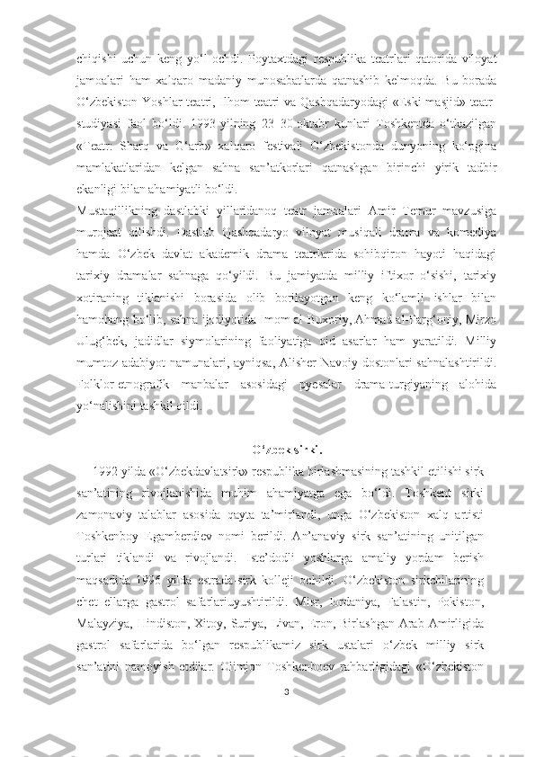 chiqishi   uchun   keng   yo‘l   ochdi.   Poytaxtdagi   respublika   teatrlari   qatorida   viloyat
jamoalari   ham   xalqaro   madaniy   munosabatlarda   qatnashib   kelmoqda.   Bu   borada
O‘zbekiston  Yoshlar  teatri, Ilhom  teatri  va Qashqadaryodagi  «Eski masjid» teatr-
studiyasi   faol   bo‘ldi.   1993-yilning   23–30-oktabr   kunlari   Toshkentda   o‘tkazilgan
«Teatr:   Sharq   va   G‘arb»   xalqaro   festivali   O‘zbekistonda   dunyoning   ko‘pgina
mamlakatlaridan   kelgan   sahna   san’atkorlari   qatnashgan   birinchi   yirik   tadbir
ekanligi bilan ahamiyatli bo‘ldi. 
Mustaqillikning   dastlabki   yillaridanoq   teatr   jamoalari   Amir   Temur   mavzusiga
murojaat   qilishdi.   Dastlab   Qashqadaryo   viloyat   musiqali   drama   va   komediya
hamda   O‘zbek   davlat   akademik   drama   teatrlarida   sohibqiron   hayoti   haqidagi
tarixiy   dramalar   sahnaga   qo‘yildi.   Bu   jamiyatda   milliy   iftixor   o‘sishi,   tarixiy
xotiraning   tiklanishi   borasida   olib   borilayotgan   keng   ko‘lamli   ishlar   bilan
hamohang bo‘lib, sahna ijodiyotida Imom al-Buxoriy, Ahmad al-Farg‘oniy, Mirzo
Ulug‘bek,   jadidlar   siymolarining   faoliyatiga   oid   asarlar   ham   yaratildi.   Milliy
mumtoz adabiyot namunalari, ayniqsa, Alisher  Navoiy dostonlari sahnalashtirildi.
Folklor-etnografik   manbalar   asosidagi   pyesalar   drama-turgiyaning   alohida
yo‘nalishini tashkil qildi. 
O‘zbek sirki .
  1992 yilda «O‘zbekdavlatsirk» respublika birlashmasining tashkil etilishi sirk
san’atining   rivojlanishida   muhim   ahamiyatga   ega   bo‘ldi.   Toshkent   sirki
zamonaviy   talablar   asosida   qayta   ta’mirlandi,   unga   O‘zbekiston   xalq   artisti
Toshkenboy   Egamberdiev   nomi   berildi.   An’anaviy   sirk   san’atining   unitilgan
turlari   tiklandi   va   rivojlandi.   Iste’dodli   yoshlarga   amaliy   yordam   berish
maqsadida   1996   yilda   estrada-sirk   kolleji   ochildi.   O‘zbekiston   sirkchilarining
chet   ellarga   gastrol   safarlariuyushtirildi.   Misr,   Iordaniya,   Falastin,   Pokiston,
Malayziya,  Hindiston,  Xitoy,  Suriya,  Livan,  Eron, Birlashgan  Arab  Amirligida
gastrol   safarlarida   bo‘lgan   respublikamiz   sirk   ustalari   o‘zbek   milliy   sirk
san’atini   namoyish   etdilar.   Olimjon   Toshkenboev   rahbarligidagi   «O‘zbekiston
3 