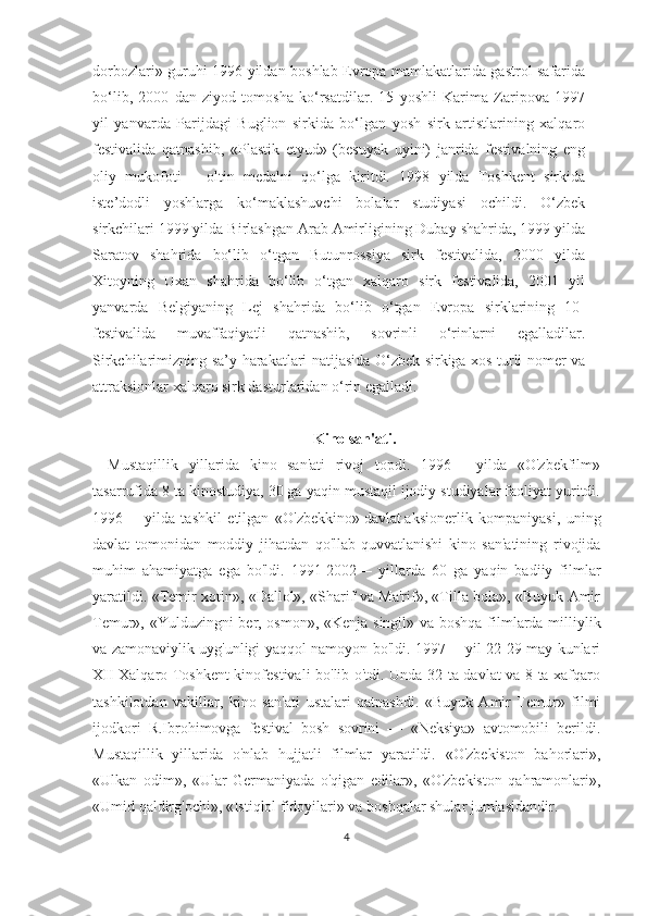 dorbozlari» guruhi 1996 yildan boshlab Evropa mamlakatlarida gastrol safarida
bo‘lib,   2000   dan   ziyod   tomosha   ko‘rsatdilar.   15   yoshli   Karima   Zaripova   1997
yil   yanvarda   Parijdagi   Buglion   sirkida   bo‘lgan   yosh   sirk   artistlarining   xalqaro
festivalida   qatnashib,   «Plastik   etyud»   (besuyak   uyini)   janrida   festivalning   eng
oliy   mukofoti   –   oltin   medalni   qo‘lga   kiritdi.   1998   yilda   Toshkent   sirkida
iste’dodli   yoshlarga   ko‘maklashuvchi   bolalar   studiyasi   ochildi.   O‘zbek
sirkchilari 1999 yilda Birlashgan Arab Amirligining Dubay shahrida, 1999 yilda
Saratov   shahrida   bo‘lib   o‘tgan   Butunrossiya   sirk   festivalida,   2000   yilda
Xitoyning   Uxan   shahrida   bo‘lib   o‘tgan   xalqaro   sirk   festivalida,   2001   yil
yanvarda   Belgiyaning   Lej   shahrida   bo‘lib   o‘tgan   Evropa   sirklarining   10-
festivalida   muvaffaqiyatli   qatnashib,   sovrinli   o‘rinlarni   egalladilar.
Sirkchilarimizning sa’y-harakatlari natijasida O‘zbek sirkiga xos turli nomer va
attraksionlar xalqaro sirk dasturlaridan o‘rin egalladi. 
Kino san'ati.
Mustaqillik   yillarida   kino   san'ati   rivoj   topdi.   1996—   yilda   «O'zbekfilm»
tasarrufida 8 ta kinostudiya, 30 ga yaqin mustaqil ijodiy studiyalar faoliyat yuritdi.
1996—   yilda   tashkil   etilgan   «O'zbekkino»   davlat   aksionerlik   kompaniyasi ,   uning
davlat   tomonidan   moddiy   jihatdan   qo'llab-quvvatlanishi   kino   san'atining   rivojida
muhim   ahamiyatga   ega   bo'ldi.   1991-2002—   yillarda   60   ga   yaqin   badiiy   filmlar
yaratildi. «Temir xotin», «Dallol», «Sharif va Ma'rif», «Tilla bola», «Buyuk Amir
Temur», «Yulduzingni ber, osmon», «Kenja singil» va boshqa filmlarda milliylik
va zamonaviylik uyg'unligi yaqqol namoyon bo'ldi. 1997— yil 22-29 may kunlari
XII Xalqaro Toshkent  kinofestivali bo'lib o'tdi. Unda 32 ta davlat va 8 ta xafqaro
tashkilotdan   vakillar,   kino   san'ati   ustalari   qatnashdi.   «Buyuk   Amir   Temur»   filmi
ijodkori   R.Ibrohimovga   festival   bosh   sovrini   —   «Neksiya»   avtomobili   berildi.
Mustaqillik   yillarida   o'nlab   hujjatli   filmlar   yaratildi.   «O'zbekiston   bahorlari»,
«Ulkan   odim»,   «Ular   Germaniyada   o'qigan   edilar»,   «O'zbekiston   qahramonlari»,
«Umid qaldirg'ochi», «Istiqlol fidoyilari» va boshqalar shular jumlasidandir.
4 