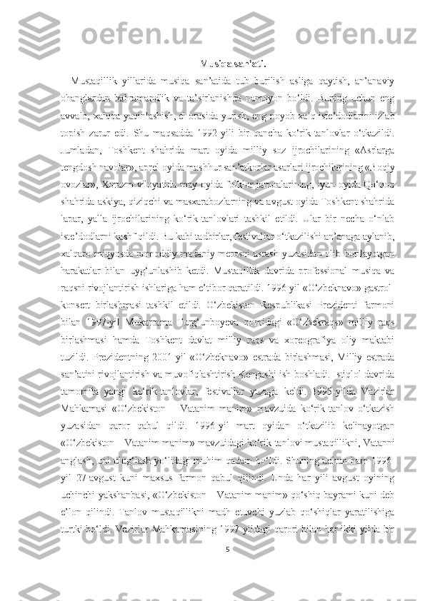 Musiqa san’ati.
Mustaqillik   yillarida   musiqa   san’atida   tub   burilish   asliga   qaytish,   an’anaviy
ohanglardan   bahramandlik   va   ta’sirlanishda   namoyon   bo‘ldi.   Buning   uchun   eng
avvalo, xalqqa yaqinlashish,   el orasida yurish , eng noyob xalq iste’dodlarini izlab
topish   zarur   edi.   Shu   maqsadda   1992-yili   bir   qancha   ko‘rik-tanlovlar   o‘tkazildi.
Jumladan,   Toshkent   shahrida   mart   oyida   milliy   soz   ijrochilarining   «Asrlarga
tengdosh navolar», aprel oyida mashhur san’atkorlar asarlari ijrochilarining «Boqiy
ovozlar», Xorazm viloyatida may oyida folklor jamoalarining, iyun oyida Qo‘qon
shahrida askiya, qiziqchi va masxarabozlarning va avgust oyida Toshkent shahrida
lapar,   yalla   ijrochilarining   ko‘rik-tanlovlari   tashkil   etildi.   Ular   bir   necha   o‘nlab
iste’dodlarni kashf qildi. Bu kabi tadbirlar, festivallar o‘tkazilishi an’anaga aylanib,
xalqaro miqyosda nomoddiy madaniy merosni asrash yuzasidan olib borilayotgan
harakatlar   bilan   uyg‘unlashib   ketdi.   Mustaqillik   davrida   professional   musiqa   va
raqsni rivojlantirish ishlariga ham e’tibor qaratildi. 1996-yil «O‘zbeknavo» gastrol-
konsert   birlashmasi   tashkil   etildi.   O‘zbekiston   Respublikasi   Prezidenti   farmoni
bilan   1997-yil   Mukarrama   Turg‘unboyeva   nomidagi   «O‘zbekraqs»   milliy   raqs
birlashmasi   hamda   Toshkent   davlat   milliy   raqs   va   xoreografiya   oliy   maktabi
tuzildi.   Prezidentning   2001-yil   «O‘zbeknavo»   estrada   birlashmasi,   Milliy   estrada
san’atini rivojlantirish va muvofiqlashtirish Kengashi ish boshladi. Istiqlol davrida
tamomila   yangi   ko‘rik-tanlovlar,   festivallar   yuzaga   keldi.   1995-yilda   Vazirlar
Mahkamasi   «O‘zbekiston   –   Vatanim   manim»   mavzuida   ko‘rik-tanlov   o‘tkazish
yuzasidan   qaror   qabul   qildi.   1996-yil   mart   oyidan   o‘tkazilib   kelinayotgan
«O‘zbekiston – Vatanim manim» mavzuidagi ko‘rik-tanlovi mustaqillikni,   Vatanni
anglash , uni  ulug‘lash  yo‘lidagi  muhim  qadam  bo‘ldi. Shuning uchun  ham  1996-
yil   27-avgust   kuni   maxsus   farmon   qabul   qilindi.   Unda   har   yili   avgust   oyining
uchinchi yakshanbasi, «O‘zbekiston – Vatanim manim» qo‘shiq bayrami kuni deb
e’lon   qilindi.   Tanlov   mustaqillikni   madh   etuvchi   yuzlab   qo‘shiqlar   yaratilishiga
turtki  bo‘ldi. Vazirlar  Mahkamasining  1997-yildagi qarori  bilan har ikki yilda bir
5 