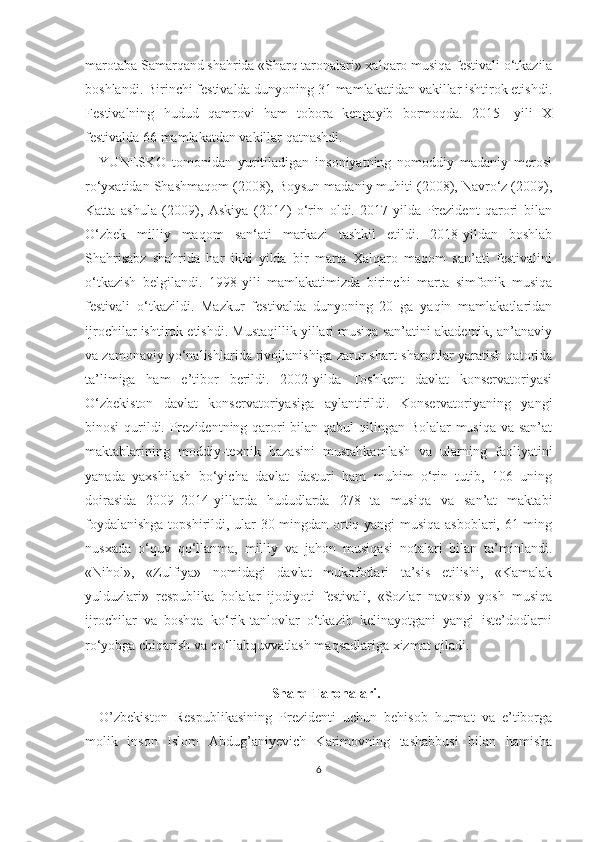 marotaba Samarqand shahrida «Sharq taronalari» xalqaro musiqa festivali o‘tkazila
boshlandi. Birinchi festivalda dunyoning 31 mamlakatidan vakillar ishtirok etishdi.
Festivalning   hudud   qamrovi   ham   tobora   kengayib   bormoqda.   2015-   yili   X
festivalda 66 mamlakatdan vakillar qatnashdi. 
YUNESKO   tomonidan   yuritiladigan   insoniyatning   nomoddiy   madaniy   merosi
ro‘yxatidan Shashmaqom (2008), Boysun madaniy muhiti (2008), Navro‘z (2009),
Katta   ashula   (2009),   Askiya   (2014)   o‘rin   oldi.   2017-yilda   Prezident   qarori   bilan
O‘zbek   milliy   maqom   san‘ati   markazi   tashkil   etildi.   2018-yildan   boshlab
Shahrisabz   shahrida   har   ikki   yilda   bir   marta   Xalqaro   maqom   san’ati   festivalini
o‘tkazish   belgilandi.   1998-yili   mamlakatimizda   birinchi   marta   simfonik   musiqa
festivali   o‘tkazildi.   Mazkur   festivalda   dunyoning   20   ga   yaqin   mamlakatlaridan
ijrochilar ishtirok etishdi. Mustaqillik yillari musiqa san’atini akademik, an’anaviy
va zamonaviy yo‘nalishlarida rivojlanishiga zarur shart-sharoitlar yaratish qatorida
ta’limiga   ham   e’tibor   berildi.   2002-yilda   Toshkent   davlat   konservatoriyasi
O‘zbekiston   davlat   konservatoriyasiga   aylantirildi.   Konservatoriyaning   yangi
binosi  qurildi. Prezidentning qarori  bilan qabul  qilingan Bolalar  musiqa  va san’at
maktablarining   moddiy-texnik   bazasini   mustahkamlash   va   ularning   faoliyatini
yanada   yaxshilash   bo‘yicha   davlat   dasturi   ham   muhim   o‘rin   tutib,   106   uning
doirasida   2009–2014-yillarda   hududlarda   278   ta   musiqa   va   san’at   maktabi
foydalanishga topshirildi, ular 30 mingdan ortiq yangi musiqa asboblari, 61 ming
nusxada   o‘quv   qo‘llanma,   milliy   va   jahon   musiqasi   notalari   bilan   ta’minlandi.
«Nihol»,   «Zulfiya»   nomidagi   davlat   mukofotlari   ta’sis   etilishi,   «Kamalak
yulduzlari»   respublika   bolalar   ijodiyoti   festivali,   «Sozlar   navosi»   yosh   musiqa
ijrochilar   va   boshqa   ko‘rik-tanlovlar   o‘tkazib   kelinayotgani   yangi   iste’dodlarni
ro‘yobga chiqarish va qo‘llabquvvatlash maqsadlariga xizmat qiladi. 
Sharq Taronalari.
O’zbekiston   Respublikasining   Prezidenti   uchun   behisob   hurmat   va   e’tiborga
molik   inson   Islom   Abdug’aniyevich   Karimovning   tashabbusi   bilan   hamisha
6 