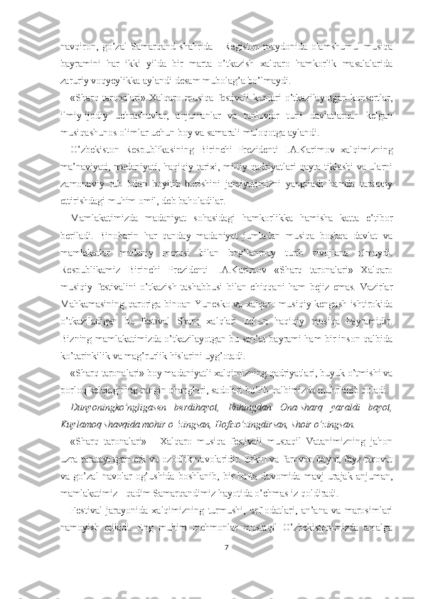 navqiron,   go’zal   Samarqand   shahrida   -   Registon   maydonida   olamshumul   musiqa
bayramini   har   ikki   yilda   bir   marta   o’tkazish   xalqaro   hamkorlik   masalalarida
zaruriy voqyeylikka aylandi desam mubolag’a bo’lmaydi.
«Sharq   taronalari»   Xalqaro   musiqa   festivali   kunlari   o’tkazilayotgan   konsertlar,
ilmiy-ijodiy   uchrashuvlar,   anjumanlar   va   tanlovlar   turli   davlatlardan   kelgan
musiqashunos olimlar uchun boy va samarali muloqotga aylandi.
O’zbekiston   Respublikasining   Birinchi   Prezidenti   I.A.Karimov   xalqimizning
ma’naviyati, madaniyati, haqiqiy tarixi, milliy qadriyatlari qayta tiklashi va ularni
zamonaviy   ruh   bilan   boyitib   borishini   jamiyatimizni   yangilash   hamda   taraqqiy
ettirishdagi muhim omil, deb baholadilar.
Mamlakatimizda   madaniyat   sohasidagi   hamkorlikka   hamisha   katta   e’tibor
beriladi.   Binobarin   har   qanday   madaniyat   jumladan   musiqa   boshqa   davlat   va
mamlakatlar   madaniy   merosi   bilan   bog’lanmay   turib   rivojlana   olmaydi.
Respublikamiz   Birinchi   Prezidenti   I.A.Karimov   «Sharq   taronalari»   Xalqaro
musiqiy   festivalini   o’tkazish   tashabbusi   bilan   chiqqani   ham   bejiz   emas.   Vazirlar
Mahkamasining qaroriga binoan Yunesko va xalqaro musiqiy kengash ishtirokida
o’tkaziladigan   bu   festival   Sharq   xalqlari   uchun   haqiqiy   musiqa   bayramidir.
Bizning mamlakatimizda o’tkazilayotgan bu san’at bayrami ham bir inson qalbida
ko’tarinkilik va mag’rurlik hislarini uyg’otadi.
«Sharq taronalari» boy madaniyatli xalqimizning qadriyatlari, buyuk o’tmishi va
porloq kelajagining rangin ohanglari, sadolari bo’lib qalbimizda muhrlanib qoladi.
Dunyoningko’ngligasen   berdihayot,   Ruhingdan   Ona-sharq   yaraldi   bayot,
Kuylamoq shavqida mohir o ‘zingsan, Hofizo’zingdirsan, shoir o’zingsan.
«Sharq   taronalari»   -   Xalqaro   musiqa   festivali   mustaqil   Vatanimizning   jahon
uzra taratayotgan erk va ozodlik navolaridir. Erkin va farovon hayot, fayz-tarovat
va   go’zal   navolar   og’ushida   boshlanib,   bir   hafta   davomida   mavj   urajak   anjuman,
mamlakatimiz - qadim Samarqandimiz hayotida o’chmas iz qoldiradi.
Festival   jarayonida   xalqimizning   turmushi,   urf-odatlari,   an’ana   va   marosimlari
namoyish   etiladi.   Eng   muhim   mehmonlar   mustaqil   O’zbekistonimizda   amalga
7 