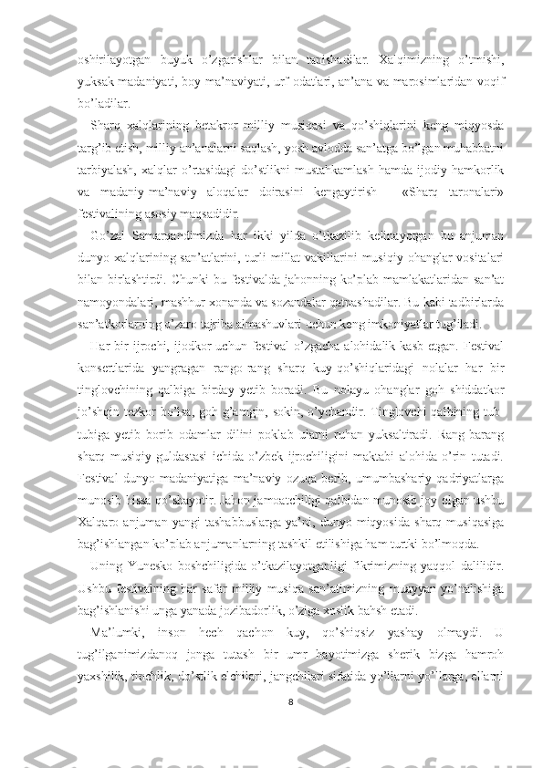 oshirilayotgan   buyuk   o’zgarishlar   bilan   tanishadilar.   Xalqimizning   o’tmishi,
yuksak madaniyati, boy ma’naviyati, urf-odatlari, an’ana va marosimlaridan voqif
bo’ladilar.
Sharq   xalqlarining   betakror   milliy   musiqasi   va   qo’shiqlarini   keng   miqyosda
targ’ib etish, milliy an’analarni saqlash, yosh avlodda san’atga bo’lgan muhabbatni
tarbiyalash,   xalqlar   o’rtasidagi   do’stlikni   mustahkamlash   hamda   ijodiy   hamkorlik
va   madaniy-ma’naviy   aloqalar   doirasini   kengaytirish   -   «Sharq   taronalari»
festivalining asosiy maqsadidir.
Go’zal   Samarqandimizda   har   ikki   yilda   o’tkazilib   kelinayotgan   bu   anjuman
dunyo xalqlarining san’atlarini, turli  millat  vakillarini  musiqiy ohanglar  vositalari
bilan birlashtirdi. Chunki  bu festivalda jahonning ko’plab mamlakatlaridan san’at
namoyondalari, mashhur xonanda va sozandalar qatnashadilar. Bu kabi tadbirlarda
san’atkorlarning o’zaro tajriba almashuvlari uchun keng imkoniyatlar tug’iladi.
Har   bir   ijrochi,  ijodkor   uchun   festival   o’zgacha   alohidalik   kasb   etgan.   Festival
konsertlarida   yangragan   rango-rang   sharq   kuy-qo’shiqlaridagi   nolalar   har   bir
tinglovchining   qalbiga   birday   yetib   boradi.   Bu   nolayu   ohanglar   goh   shiddatkor
jo’shqin tezkor bo’lsa, goh g’amgin, sokin, o’ychandir. Tinglovchi  qalbining tub -
tubiga   yetib   borib   odamlar   dilini   poklab   ularni   ruhan   yuksaltiradi.   Rang-barang
sharq   musiqiy   guldastasi   ichida   o’zbek   ijrochiligini   maktabi   alohida   o’rin   tutadi.
Festival   dunyo   madaniyatiga   ma’naviy   ozuqa   berib,   umumbashariy   qadriyatlarga
munosib hissa qo’shayotir. Jahon jamoatchiligi qalbidan munosib joy olgan ushbu
Xalqaro   anjuman   yangi   tashabbuslarga   ya’ni,   dunyo   miqyosida   sharq   musiqasiga
bag’ishlangan ko’plab anjumanlarning tashkil etilishiga ham turtki bo’lmoqda.
Uning   Yunesko   boshchiligida   o’tkazilayotganligi   fikrimizning   yaqqol   dalilidir.
Ushbu   festivalning   har   safar   milliy   musiqa   san’atimizning   muayyan   yo’nalishiga
bag’ishlanishi unga yanada jozibadorlik, o’ziga xoslik bahsh etadi.
Ma’lumki,   inson   hech   qachon   kuy,   qo’shiqsiz   yashay   olmaydi.   U
tug’ilganimizdanoq   jonga   tutash   bir   umr   hayotimizga   sherik   bizga   hamroh
yaxshilik, tinchlik, do’stlik elchilari, jangchilari sifatida yo’llarni yo’llarga, ellarni
8 