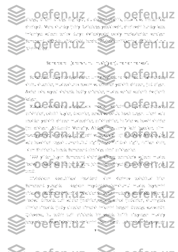 ellarga,   dillarni   dillarga   bog’laydi,   elu-elatlarni   tinchlik,   totuvlik   va   birodarlikka
chorlaydi.   Mana  shunday  ijobiy  fazilatlarga  yetaklovchi,   chorlovchi  bunday   katta
imkoniyat   xalqaro   tanlov   dunyo   sivilatsiyasini   asosiy   markazlaridan   sanalgan
Samarqand   shahrida   o’tkazilishi   barcha   O’zbekistonliklarning   qalbida   g’urur
fahrini soladi.
Samarqand - jahonshumul musiqiy anjumanlar markazi.
Samarqand - dunyo tanilgan shahar. Uning bag’rida ne-ne olimu donishmandlar,
shoiru shuarolar, musiqashunos-rassom va arboblari yetishib chiqqan, ijod qilgan.
Asrlar   osha   sayqal   shaharda   badiiy   an’analar,   musiqa   san’ati   saqlanib   rivojlanib
kelgan.
Xususan   shaharning   o’ziga   xos   musiqa   san’atini   maqomlar,   marosim
qo’shiqlari,   asbobli   kuylar,   dostonlar,   qarsak   va   ashula   bezab   turgan.   Ularni   xalq
orasidan   yetishib   chiqqan   musiqachilar,   qo’shiqchilar,   hofizlar   va   baxshi-shoirlar
ijro   etishgan.   Abduqodir   Marog’iy,   Abdurahmon   Jomiy   kabi   bastakor,   olim-
nazariyachilar,   shuningdek,   qo’shiqchi   va   bastakor   Hoji   Abdulaziz   Abdurasulov
xalq   baxshilari   Ergash   Jumanbulbul   o’g’li,   Fozil   Yo’ldosh   o’g’li,   Po’lkan   shoir,
Islom Shoirlar bu borada Samarqand obro’siga obro’ qo’shganlar.
1997   yildan   buyon   Samarqand   shahrida   «Sharq   taronalari»   xalqaro   musiqa
festivali   o’tkazilishi   barobarida   yana   jahon   hamjamiyati   diqqat-e’tiborini   o’ziga
tortdi.
O’zbekiston   Respublikasi   Prezidenti   Islom   Karimov   tashabbusi   bilan
Samarqand   yuragida   -   Registon   maydonida   olamshumul   musiqa   bayramini
o’tkazish   xalqaro   hamkorlik   masalalarida   zarur   madaniy   voqelikka   aylandi.
Festival   doirasida   turli   xalqlar   ijrochilari,   musiqa   sohasi   ijodkorlari,   shuningdek
olimlar   o’rtasida   ijodiy   aloqalar   o’rnatish   imkonini   bergani   diqqatga   sazovordir.
Qolaversa,   bu   tadbir   turli   qit’alarda   bir   vaqtda   bo’lib   o’tayotgan   musiqiy
jarayonlarni   muvofiqlashtirish   imkonini   ham   berdi.   Jahonning   60-ga   yaqin
9 