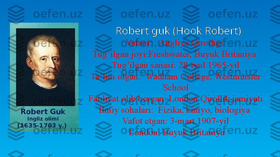    Robert guk (Hook Robert)
Vatani:   Angliya Qirolligi 
Tug’ilgan joyi:Freshwater, Buyuk Britaniya 
Tug’ilgan sanasi: 28-iyul 1965-yil
Ta’lim olgan:  Wadham College, Westminster 
School
Faoliyat olib borgan: London Qirollik jamiyati
Ilmiy sohalari:  Fizika, kimyo, biologiya 
Vafot etgan: 3-mart 1907-yil
  London, Buyuk Britaniya 