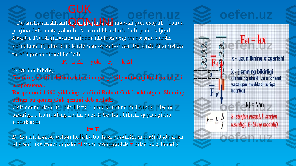    Tayanchga mahkamlangan prujinaga m massali yuk osaylik , bunda 
prujina deformatsiyalanib ,Δl uzunlikka cho’ziladi, ya’ni siljiydi. 
Bundan F
t  tashqi kuchga miqdor jihatdan teng va qarama-qarshi 
yo’nalgan  F
el  elastiklik kuchi namoyon bo’ladi. Bu kuch Δl siljishga 
to’g’ri proporsional bo’ladi.
                                 F
t  = k Δl     yoki    F
el  = -k Δl   
k-prujina bikrligi
Jismning elastik deformatsiyasi unga qo’yilgan tashqi kuchga to’g’ri 
proporsional. 
Bu qonunni 1660-yilda ingliz olimi Robert Guk kashf etgan. Shuning 
uchun bu qonun Guk qonuni deb ataladi .
Guk qonunidagi  k –bikrlik turli jismlar uchun turlichadir, sterjin 
uzunligi l, ko’ndalang kesim yuza S bo’lsa , bikrlik quyidagicha 
ifodalanadi
                                                 k= E
E- har xil jismlar uchun turlicha bo’lgan elastiklik moduli.(Jadvaldan 
olinadi)  (eslatma: siljishn Δl  yoki rasmdagidek  x  bilan belgilanadi)GUK 
QONUNI 