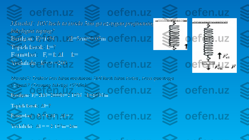   Masala1: 10N kuch ta’sirida 5sm ga uzaygan prujinaning 
bikrligini toping?
Berilgan: F
t =10N     Δl=5sm=0,05m
Topish kerak: k=?
Formulasi:   F
t  = k Δl     k=
Yechilishi:  k= = =200
Masala2: Traktor tros bilan mashinani 2kN kuch bilan tortsa , tross qanchaga 
uzayadi? (Trosning bikrligi 10 5
N/m) 
Berilgan: F
t =2kN=2000N=2∙10 3
N    k=10 5
N/m
Topish kerak: Δl=?
Formulasi:   F
t  = k Δl    Δl =
Yechilishi:   Δl  = = 2∙10 -2
m=2sm 