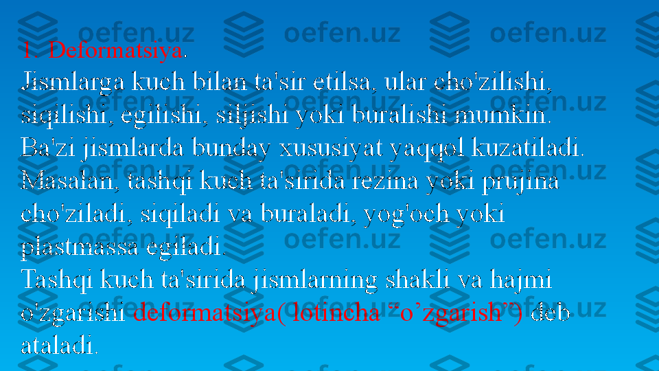 1. Deformatsiya .
Jismlarga kuch bilan ta'sir etilsa, ular cho'zilishi, 
siqilishi, egilishi, siljishi yoki buralishi mumkin. 
Ba'zi jismlarda bunday xususiyat yaqqol kuzatiladi. 
Masalan, tashqi kuch ta'sirida rezina yoki prujina 
cho'ziladi, siqiladi va buraladi, yog'och yoki 
plastmassa egiladi.
Tashqi kuch ta'sirida jismlarning shakli va hajmi 
o'zgarishi  deformatsiya (  lotincha “o’zgarish”)  deb 
ataladi. 