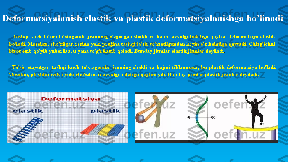 Deformatsiyalanish elastik va plastik deformatsiyalanishga bo’linadi
Tashqi  kuch  ta'siri  to'xtaganda  jismning  o'zgargan  shakli  va  hajmi  avvalgi  holatiga  qaytsa,  deformatsiya  elastik 
bo'ladi. Masalan, cho'zilgan rezina yoki prujina tashqi ta'sir to'xtatilgandan keyin o'z holatiga qaytadi. Chizg'ichni 
biroz egib qo'yib yuborilsa, u yana to'g'rilanib qoladi. Bunday jismlar elastik jismlar deyiladi .
Ta'sir  etayotgan  tashqi  kuch  to'xtaganda  jismning  shakli  va  hajmi  tiklanmasa,  bu  plastik  deformatsiya  bo'ladi. 
Masalan, plastilin ezilsa yoki cho'zilsa. u avvalgi holatiga qaytmaydi. Bunday jismlar plastik jismlar deyiladi. 