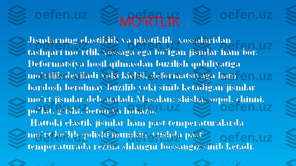   MO’RTLIK
Jismlarning elastiklik va plastiklik  xossalaridan 
tashqari mo’rtlik xossaga ega bo’lgan jismlar ham bor.
Deformatsiya hosil qilmasdan buzilish qobiliyatiga 
mo’rtlik deyiladi yoki kichik deformatsiyaga ham 
bardosh berolmay buzilib yoki sinib ketadigan jismlar 
mo’rt jismlar deb ataladi.Masalan: shisha, sopol, chinni, 
po’lat, g’isht, beton va hokazo. 
  Hattoki elastik jismlar ham past temperaturalarda 
mo’rt bo’lib qolishi mumkin. Qishda past 
temperaturada rezina shlangni bossangiz sinib ketadi. 