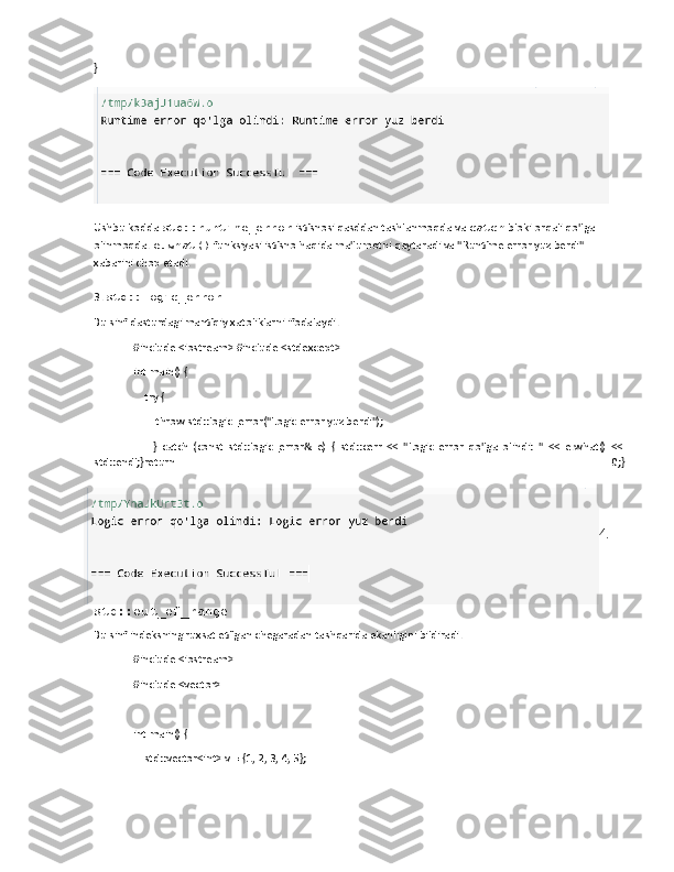 }
Ushbu kodda  std::runtime_error  istisnosi qasddan tashlanmoqda va  catch  bloki orqali qo'lga 
olinmoqda.  e.what()  funksiyasi istisno haqida ma'lumotni qaytaradi va "Runtime error yuz berdi" 
xabarini chop etadi.
3.  std::logic_error
Bu sinf dasturdagi mantiqiy xatoliklarni ifodalaydi.
#include <iostream> #include <stdexcept>
int main() {
    try {
        throw std::logic_error("Logic error yuz berdi");
        }   catch   (const   std::logic_error&   e)   {   std::cerr   <<   "Logic   error   qo'lga   olindi:   "   <<   e.what()   <<
std::endl;}return   0;}
4.
std::out_of_range
Bu sinf indeksning ruxsat etilgan chegaradan tashqarida ekanligini bildiradi.
#include <iostream>
#include <vector>
int main() {
    std::vector<int> v = {1, 2, 3, 4, 5}; 