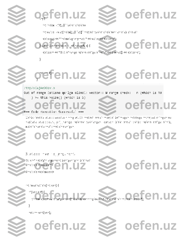     try {
        int index = 10; // Tashqi cheklov
        int value = v.at(index); // `at()` metodi tashqi cheklovni aniqlab chiqadi
        std::cout << "Indexdagi qiymat: " << value << std::endl;
    } catch (const std::out_of_range& e) {
        std::cerr << "Out of range istisno qo'lga olindi: " << e.what() << std::endl;
    }
    return 0;
}
Ushbu  kodda   std::vector   ning   at()   metodi   orqali   mavjud  bo'lmagan   indeksga  murojaat   qilingan   va
natijada   std::out_of_range   istisnosi   tashlangan.   catch   bloki   orqali   ushbu   istisno   qo'lga   olinib,
xatolik haqida ma'lumot chiqarilgan.
5.  std::invalid_argument
Bu sinf noto'g'ri argument berilganligini bildiradi.
#include <iostream>
#include <stdexcept>
int kvadratIldiz(int son) {
    if (son < 0) {
        throw std::invalid_argument("Manfiy sonning kvadrat ildizini olish mumkin emas");
    }
    return sqrt(son); 