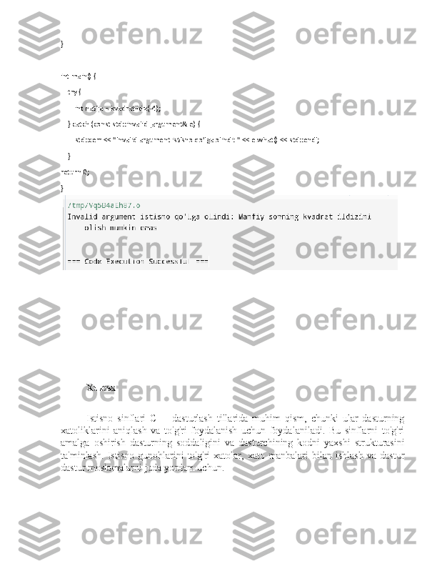 }
int main() {
    try {
        int natija = kvadratIldiz(-4);
    } catch (const std::invalid_argument& e) {
        std::cerr << "Invalid argument istisno qo'lga olindi: " << e.what() << std::endl;
    }
return 0;
}
Xulosa
     Istisno   sinflari   C++   dasturlash   tillarida   muhim   qism,   chunki   ular   dasturning
xatoliklarini   aniqlash   va   to'g'ri   foydalanish   uchun   foydalaniladi.   Bu   sinflarni   to'g'ri
amalga   oshirish   dasturning   soddaligini   va   dasturchining   kodni   yaxshi   strukturasini
ta'minlash.   Istisno   gunohlarini   to'g'ri   xatolar,   xato   manbalari   bilan   ishlash   va   dastur
dastur moslamalarni juda yordam uchun. 