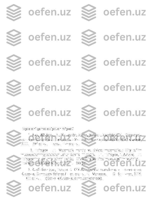 Foydalanilgan adabiyotlar ro yxatiʻ
1.   Ахо ,   Альфред ,   В .,   Хопкрофт ,   Джон ,   Ульман ,   Джеффри ,   Д .     Структуры
данных и алгоритмы.: Пер. с англ.: Уч. Пос. – М.  Издательский дом «Вильямс»,
2000. – 384 с.: ил. – Парал.  Титю англ.
  2.   To ‘ rayev   H . T .   Matematik   mantiq   va   diskret   matematika .:   Oliy   ta ’ lim
muassasalarining   talabalari   uchun   darslik : 11  jildlik .  H . T .    To ‘ rayev , 1.  Azizov ;  H . T .
To ' rayevning   umumiy   tahriri   ostida ;     O ‘ zR   Oliy   va   o ‘ rta - maxsus   ta ’ lim   vazirligi .   -
Toshkent :   Tafakkur - Bo ‘ stoni , 2011. - 288  bet
3.   Клейнберг   Дж.,   Тардос   Е.   К48   Алгоритмы:   разработка   и     применение.
Классика   Computers   Science   / Пер. с англ. Е.   Матвеева.  — СПб.:  Питер, 2016.
— 800 с.: ил. — (Серия  «Классика  computer   science »). 