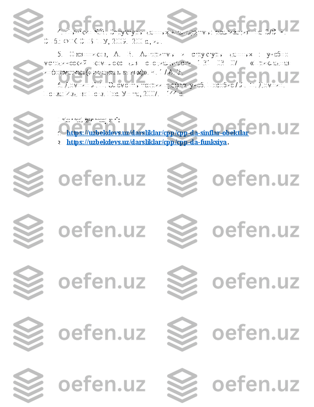 4. Пышкин Е.В. Структуры данных и алгоритмы: реализация    на   C / C ++. -
СПб.: ФТК СПБГПУ, 2009.- 200 с., ил.
5.   Овсянников,   А.   В.   Алгоритмы   и   структуры   данных   :   учебно-
методический   комплекс   для   специальности   1-31   03   07     «Прикладная
информатика (по направлениям)». Ч. 1 / А. В.
6. Домнин Л. Н. Элементы теории графов: учеб. Пособие / Л.  Н. Домнин. –
Пенза: Изд-во Пенз. Гос.  Ун-та, 2007. – 144 с.
Internet tarmoqlari:
1. https://uzbekdevs.uz/darsliklar/cpp/cpp-da-sinflar-obektlar   
2. https://uzbekdevs.uz/darsliklar/cpp/cpp-da-funksiya    . 