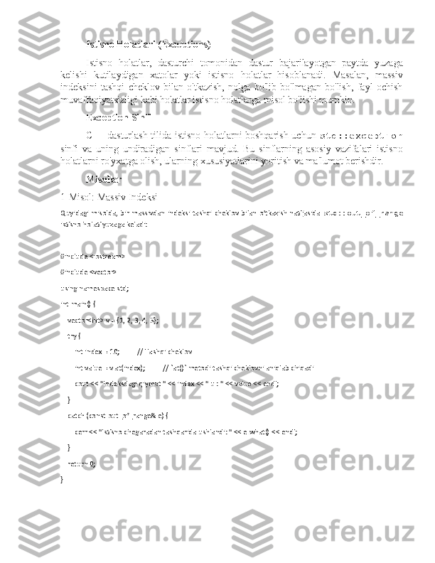 Istisno Holatlari (Exceptions)
Istisno   holatlar,   dasturchi   tomonidan   dastur   bajarilayotgan   paytda   yuzaga
kelishi   kutilaydigan   xatolar   yoki   istisno   holatlar   hisoblanadi.   Masalan,   massiv
indeksini   tashqi   cheklov   bilan   o'tkazish,   nolga   bo'lib   bo'lmagan   bo'lish,   fayl   ochish
muvaffaqiyatsizligi kabi holatlar istisno holatlarga misol bo'lishi mumkin.
Exception Sinfi
C++ dasturlash tilida istisno holatlarni boshqarish uchun   std::exception
sinfi   va   uning   undiradigan   sinflari   mavjud.   Bu   sinflarning   asosiy   vazifalari   istisno
holatlarni ro'yxatga olish, ularning xususiyatlarini yoritish va ma'lumot berishdir.
Misollar
1-Misol: Massiv Indeksi
Quyidagi  misolda,  bir   massivdan  indeksi  tashqi   cheklov  bilan  o'tkazish   natijasida   std::out_of_range
istisno holati yuzaga keladi:
#include <iostream>
#include <vector>
using namespace std; 
int main() {
    vector<int> v = {1, 2, 3, 4, 5};
    try {
        int index = 10;  // Tashqi cheklov
        int value = v.at(index);  // `at()` metodi tashqi cheklovni aniqlab chiqadi
        cout << "Indeksdagi qiymat " << index << " u : " << value << endl;
    }
    catch (const out_of_range& e) {
        cerr << "Istisno chegaradan tashqarida ushlandi: " << e.what() << endl;
    }
    return 0;
} 