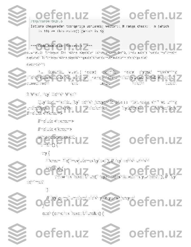 e.what()   funksiyasi   C++   istisno   obyektlari   uchun   muhim   bo'lib,   unda   xatolik   haqida   ma'lumotni
qaytaradi. Bu funksiya istisno obyektining xatolik haqida matn xatolarini o'z ichiga oladi.
dastur tahlili:
Bu   dasturda,   v.at(index)   qatorida   index   qiymati   massivning
o'lchamidan   katta   bo'lsa,   out_of_range   istisno   holati   yuzaga   keladi   va   qo'llab-
quvvatlovchi   kod   ushbu   holatni   tutadi.
2-Misol. Fayl Ochish Misoli
Quyidagi   misolda,   fayl   ochish   jarayonida   std::ifstream   sinfi   va   uning
undiradigan   istisno   holatlaridan   foydalanish   ko'rsatilgan:
#include <iostream>
#include <iostream>
#include <fstream>
using namespace std;
int main() {
    try {
        ifstream file("mavjudemasfayl.txt"); // Fayl ochish urinishi
        if (!file) {
                       throw ios_base::failure("Faylni ochishda xatolik yuz berdi."); // Fayl
ochilmadi
        }
        // Faylga ma'lumotlarni o'qish yoki yozish jarayoni
    }
    catch (const ios_base::failure& e) { 