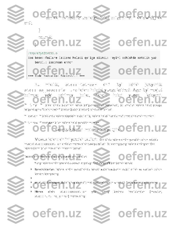                cerr  << "ios_base::failure istisno holati  qo'lga olindi:  " << e.what()  <<
endl;
    }
    return 0;
}
Bu   misolda,   std::ifstream   sinfi   fayl   ochish   jarayonida
std::ios_base::failure   istisno   holatini   yuzaga   keltiradi.   Agar   fayl   mavjud
bo'lmasa   yoki   ochilmay   bo'lsa,   istisno   holati   yuzaga   kelayapti.
“   try   “     bloki   ichida   bajarilishi   kerak   bo'lgan   amallar   joylashadi,   bu   amallar   istisno   holat   yuzaga
kelgandagina "tushunuvchi" bloklar (catch bloklari) ichida qo'llaniladi.
“ catch “  bloklarida istisno obyektini qabul qilib, istisno holati haqida ma'lumot chiqarish mumkin.
“ throw ”  operatori bilan istisno holat yaratish mumkin.
                                            Exception Sinfini Implementatsiya Qilish
Maxsus istisno sinfini yaratish usullari:   C++ tilida istisno sinfini yaratish uchun odatda 
mavjud  std::exception  sinfidan meros olish tavsiya etiladi. Bu sizning yangi istisno sinfingizni C++ 
istisno tizimi bilan mos qilish imkonini beradi.
Exception sinfini yozishda eng yaxshi amaliyotlar:
Yangi istisno sinfini yozishda asosan quyidagi nuqtalarga e'tibor berish kerak:
 Konstruktorlar:   Istisno   sinfini   yaratilishida   kerakli   xatolik   xabarini   qabul   qilish   va   saqlash   uchun
konstruktor yozing.

 what()  funksiyasi:  Xatolik haqida ma'lumot qaytarish uchun  what()  funksiyasini qayta yozing.

 Meros   olish:   std::exception   yoki   uning   boshqa   hosilalaridan   (masalan,
std::runtime_error ) meros oling. 