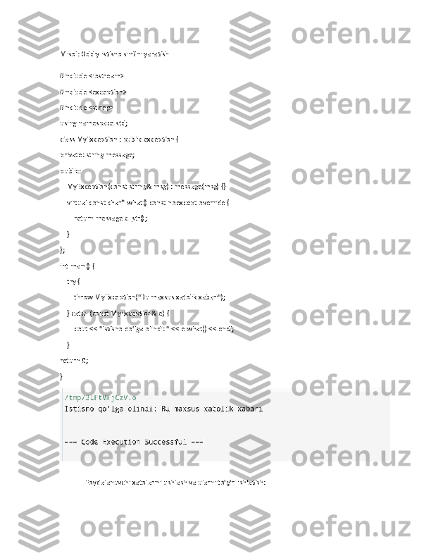 Misol: Oddiy istisno sinfini yaratish
#include <iostream>
#include <exception>
#include <string>
using namespace std;
class MyException : public exception {
private: string message;
public:
    MyException(const string& msg) : message(msg) {}
    virtual const char* what() const noexcept override {
        return message.c_str();
    }
};
int main() {
    try {
        throw MyException("Bu maxsus xatolik xabari");
    } catch (const MyException& e) {
        cout << "Istisno qo'lga olindi: " << e.what() << endl;
    }    
return 0;
}
Foydalanuvchi xatolarini ushlash va ularni to'g'ri ishlatish: 