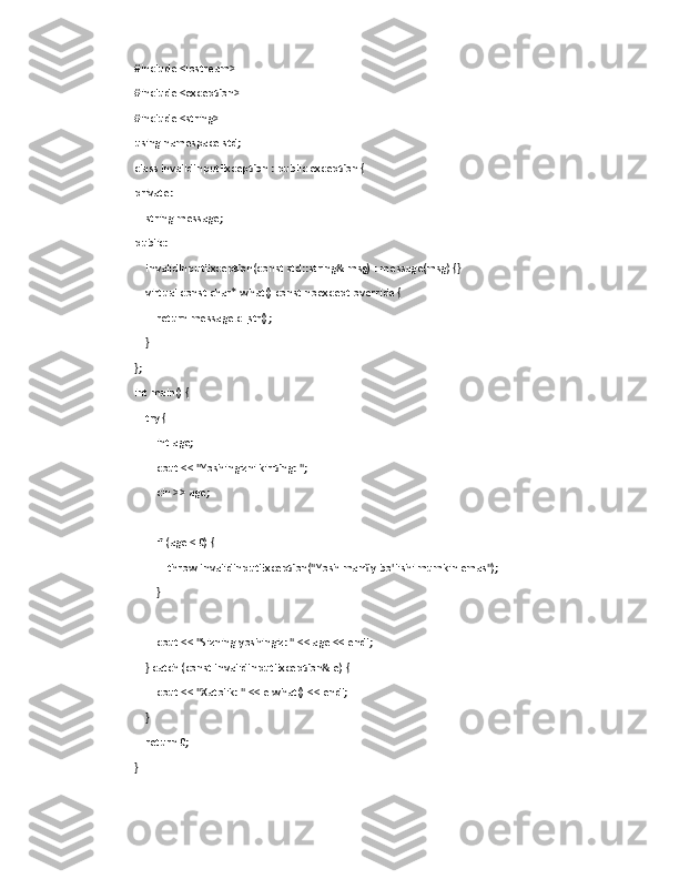 #include <iostream>
#include <exception>
#include <string>
using namespace std;
class InvalidInputException : public exception {
private:
    string message;
public:
    InvalidInputException(const std::string& msg) : message(msg) {}
    virtual const char* what() const noexcept override {
        return message.c_str();
    }
};
int main() {
    try {
        int age;
        cout << "Yoshingizni kiriting: ";
        cin >> age;
        if (age < 0) {
            throw InvalidInputException("Yosh manfiy bo'lishi mumkin emas");
        }
        cout << "Sizning yoshingiz: " << age << endl;
    } catch (const InvalidInputException& e) {
        cout << "Xatolik: " << e.what() << endl;
    }
    return 0;
} 