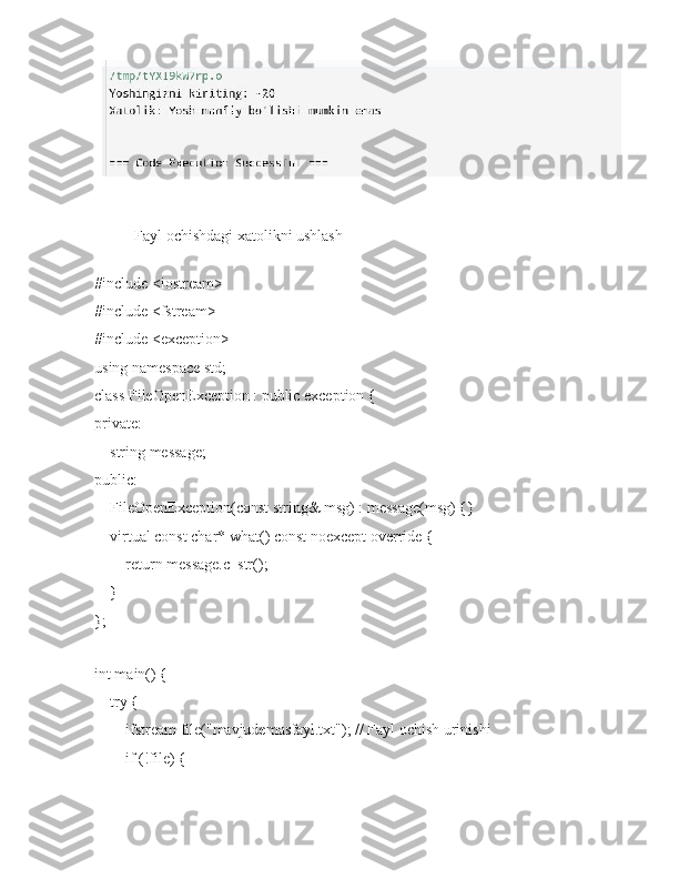 Fayl ochishdagi xatolikni ushlash
#include <iostream>
#include <fstream>
#include <exception>
using namespace std;
class FileOpenException : public exception {
private:
    string message;
public:
    FileOpenException(const string& msg) : message(msg) {}
    virtual const char* what() const noexcept override {
        return message.c_str();
    }
};
int main() {
    try {
        ifstream file("mavjudemasfayl.txt"); // Fayl ochish urinishi
        if (!file) { 