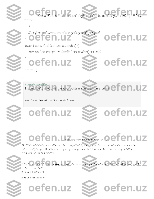                         throw   FileOpenException("Faylni   ochishda   xatolik   yuz   berdi.");   //   Fayl
ochilmadi
        }
        // Faylga ma'lumotlarni o'qish yoki yozish jarayoni
    }
    catch (const FileOpenException& e) {
        cerr << "Istisno qo'lga olindi: " << e.what() << endl;
    }
    return 0;
}
Standart Istisno Holatlari Bilan Ishlash
C++ tilida ko'plab standart istisno sinflari mavjud bo'lib, ularning har biri turli xil xatoliklarni boshqarish 
uchun mo'ljallangan. Quyida ba'zi eng keng tarqalgan standart istisno sinflarini va ularning ishlatilishini 
misollar bilan ko'rib chiqamiz.
1. “std::exception” Bu barcha standart istisnolar uchun asosiy sinf hisoblanadi. Barcha boshqa istisno sinflari
undan meros oladi.
#include <iostream>
#include <exception> 