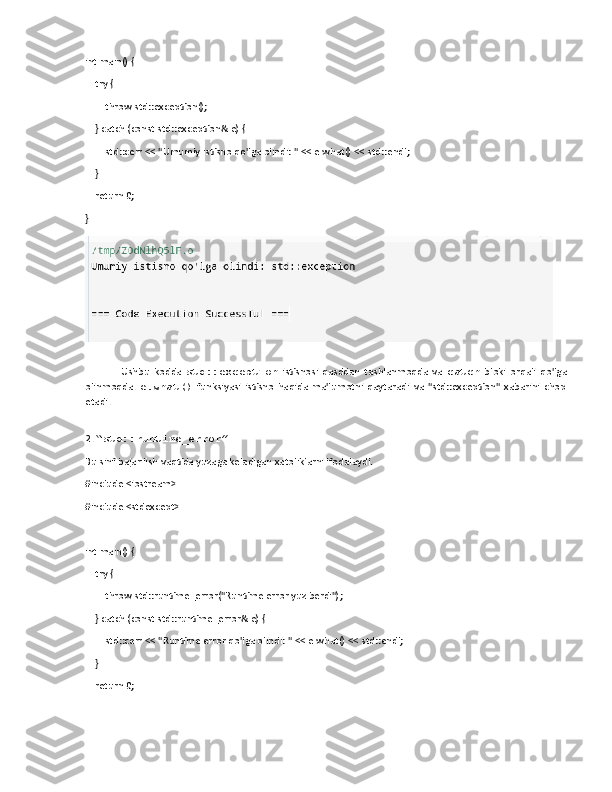 int main() {
    try {
        throw std::exception();
    } catch (const std::exception& e) {
        std::cerr << "Umumiy istisno qo'lga olindi: " << e.what() << std::endl;
    }
    return 0;
}
Ushbu   kodda   std::exception   istisnosi   qasddan   tashlanmoqda   va   catch   bloki   orqali   qo'lga
olinmoqda.   e.what()   funksiyasi   istisno   haqida   ma'lumotni   qaytaradi   va   "std::exception"   xabarini   chop
etadi.
2.  “std::runtime_error”
Bu sinf bajarilish vaqtida yuzaga keladigan xatoliklarni ifodalaydi.
#include <iostream>
#include <stdexcept>
int main() {
    try {
        throw std::runtime_error("Runtime error yuz berdi");
    } catch (const std::runtime_error& e) {
        std::cerr << "Runtime error qo'lga olindi: " << e.what() << std::endl;
    }
    return 0; 