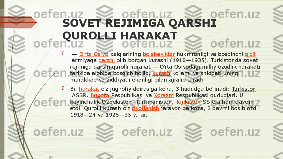 SOVET REJIMIGA QARSHI 
QUROLLI HARAKAT

 —  O rta Osiyo	ʻ  xalqlarining  bolsheviklar  hukmronligi	 va	 bosqinchi  qizil
 armiyaga  qarshi  olib	
 borgan	 kurashi	 (1918—1935).	 Turkistonda	 sovet	 
rejimiga	
 qarshi	 qurolli	 harakat	 —	 O rta	 Osiyodagi	 milliy	 ozodlik	 harakati	 	ʻ
tarixida	
 alohida	 bosqich	 bo lib, 	ʻ kurash  ko lami	 va	 shiddati	 uning	 	ʻ
murakkab	
 va	 ziddiyatli	 ekanligi	 bilan	 ajralib	 turadi.

Bu  harakat  o z	
 jug rofiy	 doirasiga	 ko ra,	 3	 hududga	 bo linadi: 	ʻ ʻ ʻ ʻ Turkiston
 ASSR,  Buxoro  Respublikasi	
 va  Xorazm  Respublikasi	 qududlari.	 U	 
keyinchalik	
 O zbekiston,	 Turkmaniston, 	ʻ Tojikiston  SSRda	 ham	 davom	 
etdi.	
 Qurolli	 kurash	 o z 	ʻ rivojlanish  jarayoniga	 ko ra,	 2	 davrni	 bosib	 o tdi:	 	ʻ ʻ
1918—24	
 va	 1925—35	 y.	 lar.              