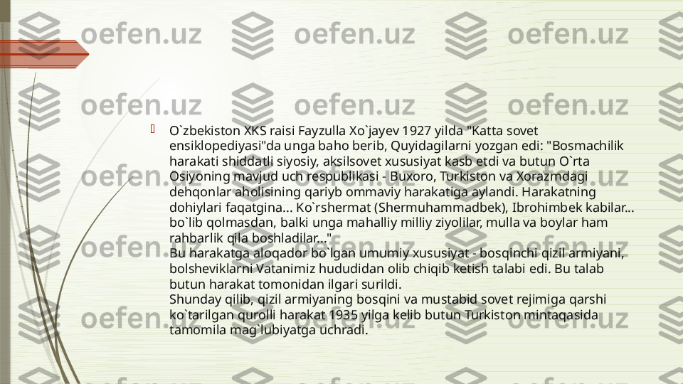 
O`zbekiston XKS raisi Fayzulla Xo`jayev 1927 yilda "Katta sovet 
ensiklopediyasi"da unga baho berib, Quyidagilarni yozgan edi: "Bosmachilik 
harakati shiddatli siyosiy, aksilsovet xususiyat kasb etdi va butun O`rta 
Osiyoning mavjud uch respublikasi - Buxoro, Turkiston va Xorazmdagi 
dehqonlar aholisining qariyb ommaviy harakatiga aylandi. Harakatning 
dohiylari faqatgina... Ko`rshermat (Shermuhammadbek), Ibrohimbek kabilar... 
bo`lib qolmasdan, balki unga mahalliy milliy ziyolilar, mulla va boylar ham 
rahbarlik qila boshladilar..."
Bu harakatga aloqador bo`lgan umumiy xususiyat - bosqinchi qizil armiyani, 
bolsheviklarni Vatanimiz hududidan olib chiqib ketish talabi edi. Bu talab 
butun harakat tomonidan ilgari surildi.
Shunday qilib, qizil armiyaning bosqini va mustabid sovet rejimiga qarshi 
ko`tarilgan qurolli harakat 1935 yilga kelib butun Turkiston mintaqasida 
tamomila mag`lubiyatga uchradi.              