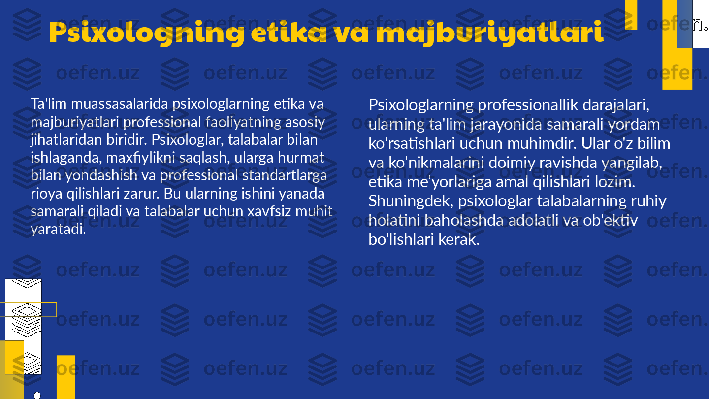 Psixologning etika va majburiyatlari
Ta'lim muassasalarida psixologlarning etika va 
majburiyatlari professional faoliyatning asosiy 
jihatlaridan biridir. Psixologlar, talabalar bilan 
ishlaganda, maxfiylikni saqlash, ularga hurmat 
bilan yondashish va professional standartlarga 
rioya qilishlari zarur. Bu ularning ishini yanada 
samarali qiladi va talabalar uchun xavfsiz muhit 
yaratadi. Psixologlarning professionallik darajalari, 
ularning ta'lim jarayonida samarali yordam 
ko'rsatishlari uchun muhimdir. Ular o'z bilim 
va ko'nikmalarini doimiy ravishda yangilab, 
etika me'yorlariga amal qilishlari lozim. 
Shuningdek, psixologlar talabalarning ruhiy 
holatini baholashda adolatli va ob'ektiv 
bo'lishlari kerak. 