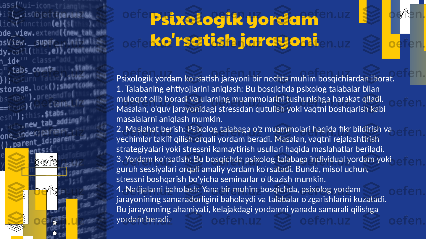 Psixologik yordam 
ko'rsatish jarayoni
Psixologik yordam ko'rsatish jarayoni bir nechta muhim bosqichlardan iborat. 
1. Talabaning ehtiyojlarini aniqlash: Bu bosqichda psixolog talabalar bilan 
muloqot olib boradi va ularning muammolarini tushunishga harakat qiladi. 
Masalan, o'quv jarayonidagi stressdan qutulish yoki vaqtni boshqarish kabi 
masalalarni aniqlash mumkin.  
2. Maslahat berish: Psixolog talabaga o'z muammolari haqida fikr bildirish va 
yechimlar taklif qilish orqali yordam beradi. Masalan, vaqtni rejalashtirish 
strategiyalari yoki stressni kamaytirish usullari haqida maslahatlar beriladi.  
3. Yordam ko'rsatish: Bu bosqichda psixolog talabaga individual yordam yoki 
guruh sessiyalari orqali amaliy yordam ko'rsatadi. Bunda, misol uchun, 
stressni boshqarish bo'yicha seminarlar o'tkazish mumkin.  
4. Natijalarni baholash: Yana bir muhim bosqichda, psixolog yordam 
jarayonining samaradorligini baholaydi va talabalar o'zgarishlarini kuzatadi. 
Bu jarayonning ahamiyati, kelajakdagi yordamni yanada samarali qilishga 
yordam beradi.  