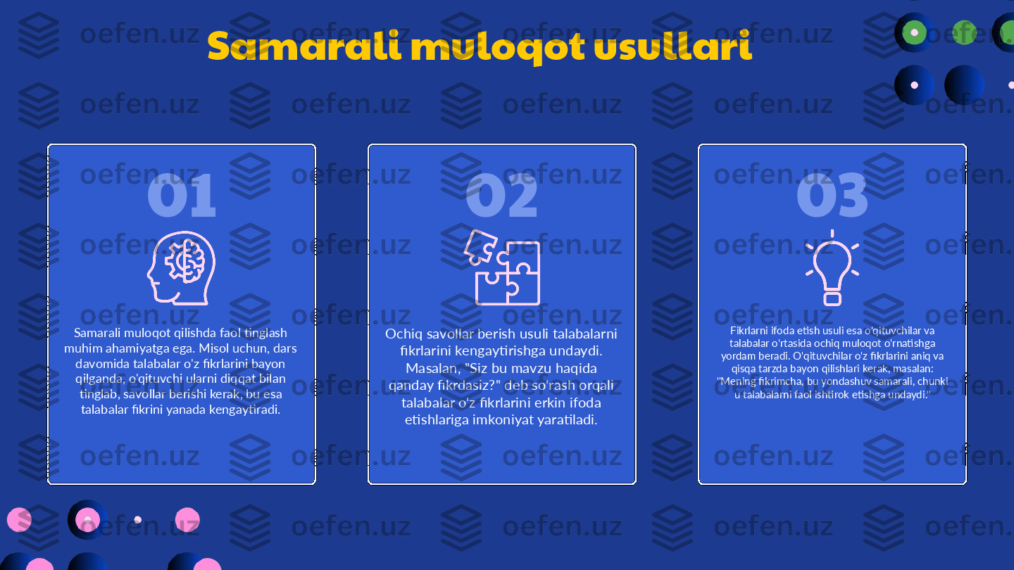 0201 03Samarali muloqot usullari
Samarali muloqot qilishda faol tinglash 
muhim ahamiyatga ega. Misol uchun, dars 
davomida talabalar o'z fikrlarini bayon 
qilganda, o'qituvchi ularni diqqat bilan 
tinglab, savollar berishi kerak, bu esa 
talabalar fikrini yanada kengaytiradi. Ochiq savollar berish usuli talabalarni 
fikrlarini kengaytirishga undaydi. 
Masalan, "Siz bu mavzu haqida 
qanday fikrdasiz?" deb so'rash orqali 
talabalar o'z fikrlarini erkin ifoda 
etishlariga imkoniyat yaratiladi. Fikrlarni ifoda etish usuli esa o'qituvchilar va 
talabalar o'rtasida ochiq muloqot o'rnatishga 
yordam beradi. O'qituvchilar o'z fikrlarini aniq va 
qisqa tarzda bayon qilishlari kerak, masalan: 
"Mening fikrimcha, bu yondashuv samarali, chunki 
u talabalarni faol ishtirok etishga undaydi." 